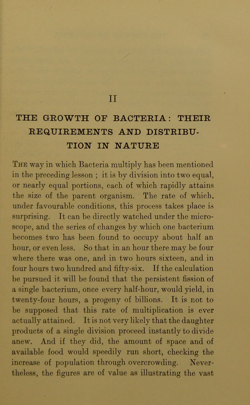 II THE GROWTH OF BACTERIA: THEIR REQUIREMENTS AND DISTRIBU- TION IN NATURE The way in wliich Bacteria multiply has been mentioned in the preceding lesson ; it is by division into two equal, or nearly equal portions, each of which rapidly attains the size of the parent organism. The rate of which, under favourable conditions, this process takes place is surprising. It can be directly watched under the micro- scope, and the series of changes by which one bacterium becomes two has been found to occupy about half an hour, or even less. So that in an hour there may be four where there was one, and in two hours sixteen, and in four hours two hundred and fifty-six. If the calculation be pursued it will be found that the persistent fission of a single bacterium, once every half-hour, would yield, in twenty-four hours, a progeny of billions. It is not to be supposed that this rate of multiplication is ever actually attained. It is not very likely that the daughter products of a single division proceed instantly to divide anew. And if they did, the amount of space and of available food would speedily run short, checking the increase of population through overcrowding. Never- theless, the figures are of value as illustrating the vast