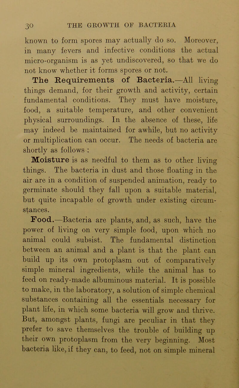 known to form spores may actually do so. Moreover, in many fevers and infective conditions the actual micro-organism is as yet undiscovered, so that we do not know whether it forms spores or not. The Requirements of Bacteria.—All living things demand, for their growth and activity, certain fundamental conditions. They must have moisture, food, a suitable temperature, and other convenient physical surroundings. In the absence of these, life may indeed be maintained for awhile, but no activity or multiplication can occur. The needs of bacteria are shortly as follows : Moisture is as needful to them as to other living things. The bacteria in dust and those floating in the air are in a condition of suspended animation, ready to germinate should they fall upon a suitable material, but quite incapable of growth under existing circum- stances. Food.—Bacteria are plants, and, as such, have the power of living on very simple food, upon which no animal could subsist. The fundamental distinction between an animal and a plant is that the plant can build up its own protoplasm out of comparatively simple mineral ingredients, while the animal has to feed on ready-made albuminous material. It is possible to make, in the laboratory, a solution of simple chemical substances containing all the essentials necessary for plant life, in which some bacteria will grow and thrive. But, amongst plants, fungi are peculiar in that they prefer to save themselves the trouble of building up their own protoplasm from the very beginning. Most bacteria like, if they can, to feed, not on simple mineral