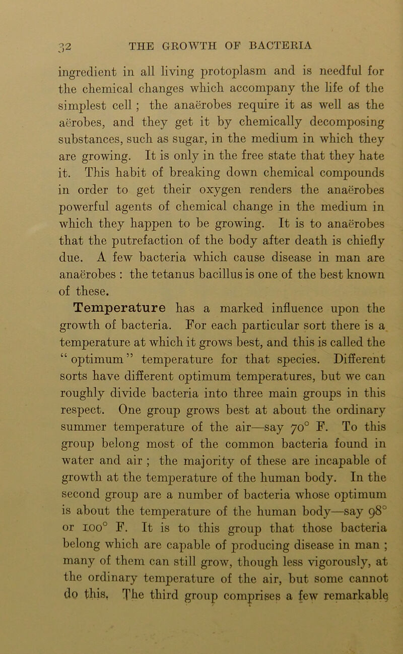 ingredient in all living protoplasm and is needful for the chemical changes which accompany the life of the simplest cell; the anaerobes require it as well as the aerobes, and they get it by chemically decomposing substances, such as sugar, in the medium in which they are growing. It is only in the free state that they hate it. This habit of breaking down chemical compounds in order to get their oxygen renders the anaerobes powerful agents of chemical change in the medium in which they happen to be growing. It is to anaerobes that the putrefaction of the body after death is chiefly due. A few bacteria which cause disease in man are anaerobes : the tetanus bacillus is one of the best known of these. Temperature has a marked influence upon the growth of bacteria. For each particular sort there is a. temperature at which it grows best, and this is called the “ optimum ” temperature for that species. Different sorts have different optimum temperatures, but we can roughly divide bacteria into three main groups in this respect. One group grows best at about the ordinary summer temperature of the air—say 70° F. To this group belong most of the common bacteria found in water and air ; the majority of these are incapable of growth at the temperature of the human body. In the second group are a number of bacteria whose optimum is about the temperature of the human body—say 98° or 100° F. It is to this group that those bacteria belong which are eapable of producing disease in man ; many of them ean still grow, though less vigorously, at the ordinary temperature of the air, but some cannot do this, Xhe third group comprises a few remarkably