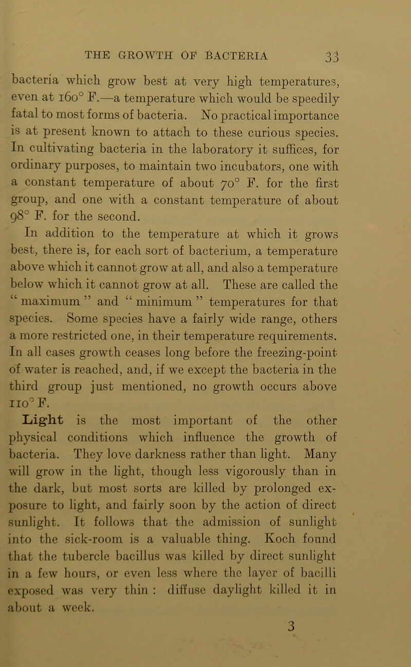 bacteria whicb grow best at very high temperatures, even at i6o° F.—a temperature which would be speedily fatal to most forms of bacteria. No practical importance is at present known to attach to these curious species. In cultivating bacteria in the laboratory it suffices, for ordinary purposes, to maintain two incubators, one with a constant temperature of about 70° F. for the first group, and one with a constant temperature of about 98° F. for the second. In addition to the temperature at which it grows best, there is, for each sort of bacterium, a temperature above which it cannot grow at all, and also a temperature below which it cannot grow at all. These are called the “ maximum ” and “ minimum ” temperatures for that species. Some species have a fairly wide range, others a more restricted one, in their temperature requirements. In all cases growth ceases long before the freezing-point of water is reached, and, if we except the bacteria in the third group just mentioned, no growth occurs above no'’ F. Light is the most important of the other physical conditions which influence the growth of bacteria. They love darkness rather than light. Many will grow in the light, though less vigorously than in the dark, but most sorts are killed by prolonged ex- posure to light, and fairly soon by the action of direct sunlight. It follows that the admission of sunlight into the sick-room is a valuable thing. Koch found that the tubercle bacillus was killed by direct sunlight in a few hours, or even less where the layer of bacilli exposed was very thin : diffuse daylight killed it in about a week. 3