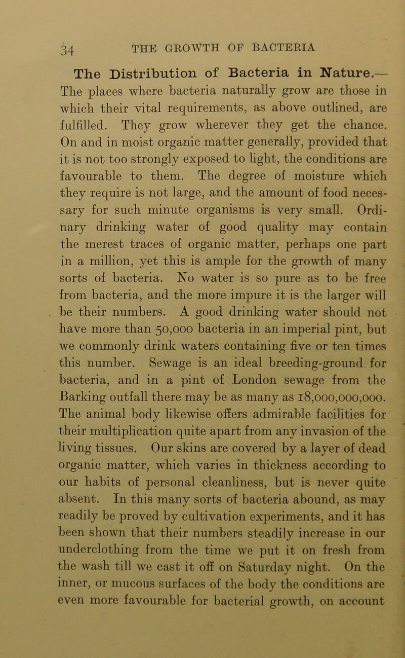 The Distribution of Bacteria in Nature.— The places where bacteria naturally grow are those in which their vital requirements, as above outlined, are fulfilled. They grow wherever they get the chance. On and in moist organic matter generally, provided that it is not too strongly exposed to light, the conditions are favourable to them. The degree of moisture which they require is not large, and the amount of food neces- sary for such minute organisms is very small. Ordi- nary drinking water of good quality may contain the merest traces of organic matter, perhaps one part in a million, yet this is ample for the growth of many sorts of bacteria. No water is so pure as to be free from bacteria, and the more impure it is the larger will be their numbers. A good drinking water should not have more than 50,000 bacteria in an imperial pint, but we commonly drink waters containing five or ten times this number. Sewage is an ideal breeding-ground for bacteria, and in a pint of London sewage from the Barking outfall there may be as many as 18,000,000,000. The animal body likewise offers admirable facilities for their multiplication quite apart from any invasion of the living tissues. Our skins are covered by a layer of dead organic matter, which varies in thickness according to our habits of personal cleanliness, but is never quite absent. In this many sorts of bacteria abound, as may readily be proved by cultivation experiments, and it has been shown that their numbers steadily increase in our underclothing from the time we put it on fresh from the wash till we cast it off on Saturday night. On the inner, or mucous surfaces of the body the conditions are even more favourable for bacterial growth, on account