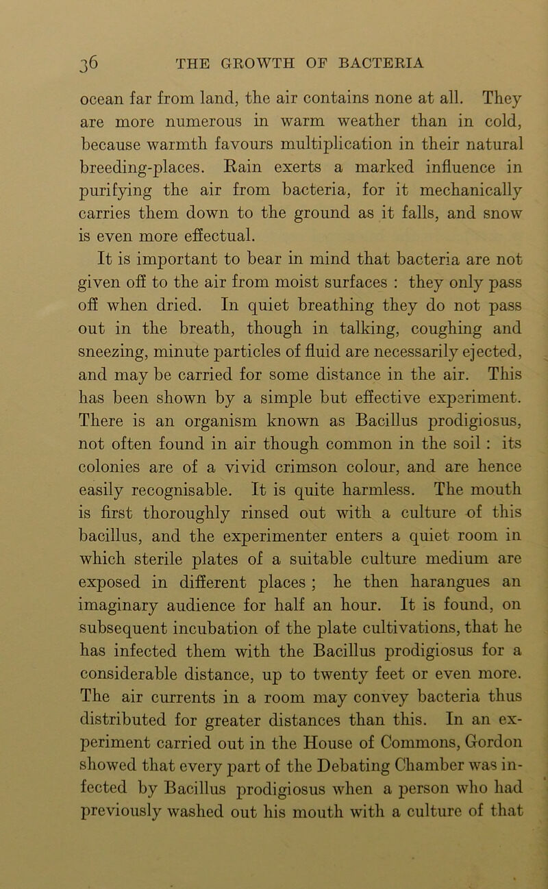 ocean far from land, the air contains none at all. They are more numerous in warm weather than in cold, because warmth favours multiplication in their natural breeding-places. Rain exerts a marked influence in purifying the air from bacteria, for it mechanically carries them down to the ground as it falls, and snow is even more effectual. It is important to bear in mind that bacteria are not given off to the air from moist surfaces : they only pass off when dried. In quiet breathing they do not pass out in the breath, though in talking, coughing and sneezing, minute particles of fluid are necessarily ejected, and may be carried for some distance in the air. This has been shown by a simple but effective experiment. There is an organism known as Bacillus prodigiosus, not often found in air though common in the soil : its colonies are of a vivid crimson colour, and are hence easily recognisable. It is quite harmless. The mouth is first thoroughly rinsed out with a culture of this bacillus, and the experimenter enters a quiet room in which sterile plates of a suitable culture medium are exposed in different places ; he then harangues an imaginary audience for half an hour. It is found, on subsequent incubation of the plate cultivations, that he has infected them with the Bacillus prodigiosus for a considerable distance, up to twenty feet or even more. The air currents in a room may convey bacteria thus distributed for greater distances than this. In an ex- periment carried out in the House of Commons, Gordon showed that every part of the Debating Chamber was in- fected by Bacillus prodigiosus when a person who had previously washed out his mouth with a culture of that