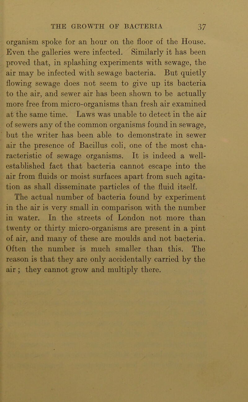 organism spoke for an hour on the floor of the House. Even the galleries were infected. Similarly it has been proved that, in splashing experiments with sewage, the air may be infected with sewage bacteria. But quietly flowing sewage does not seem to give up its bacteria to the air, and sewer air has been shown to be actually more free from micro-organisms than fresh air examined at the same time. Laws was unable to detect in the air of sewers any of the common organisms found in sewage, but the writer has been able to demonstrate in sewer air the presence of Bacillus coli, one of the most cha- racteristic of sewage organisms. It is indeed a well- established fact that bacteria cannot escape into the air from fluids or moist surfaces apart from such agita- tion as shall disseminate particles of the fluid itself. The actual number of bacteria found by experiment in the air is very small in comparison with the number in water. In the streets of London not more than twenty or thirty micro-organisms are present in a pint of air, and many of these are moulds and not bacteria. Often the number is much smaller than this. The reason is that they are only accidentally carried by the air ; they cannot grow and multiply there.