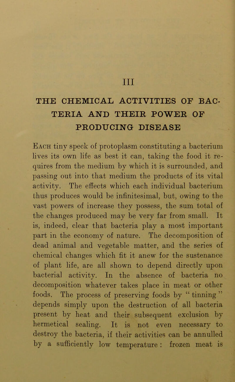 Ill THE CHEMICAL ACTIVITIES OF BAC- TERIA AND THEIR POWER OF PRODUCING DISEASE Each tiny speck of protoplasm constituting a bacterium lives its own life as best it can, taking the food it re- quires from the medium by which it is surrounded, and passing out into that medium the products of its vital activity. The effects which each individual bacterium thus produces would be infinitesimal, but, owing to the vast powers of increase they possess, the sum total of the changes produced may be very far from small. It is, indeed, clear that bacteria play a most important part in the economy of nature. The decomposition of dead animal and vegetable matter, and the series of chemical changes which fit it anew for the sustenance of plant life, are all shown to depend directly upon bacterial activity. In the absence of bacteria no decomposition whatever takes place in meat or other foods. The process of preserving foods by “ tinning ” depends simply upon the destruction of all bacteria present by heat and their subsequent exclusion by hermetical sealing. It is not even necessary to destroy the bacteria, if their activities can be annulled by a sufficiently low temperature : frozen meat is