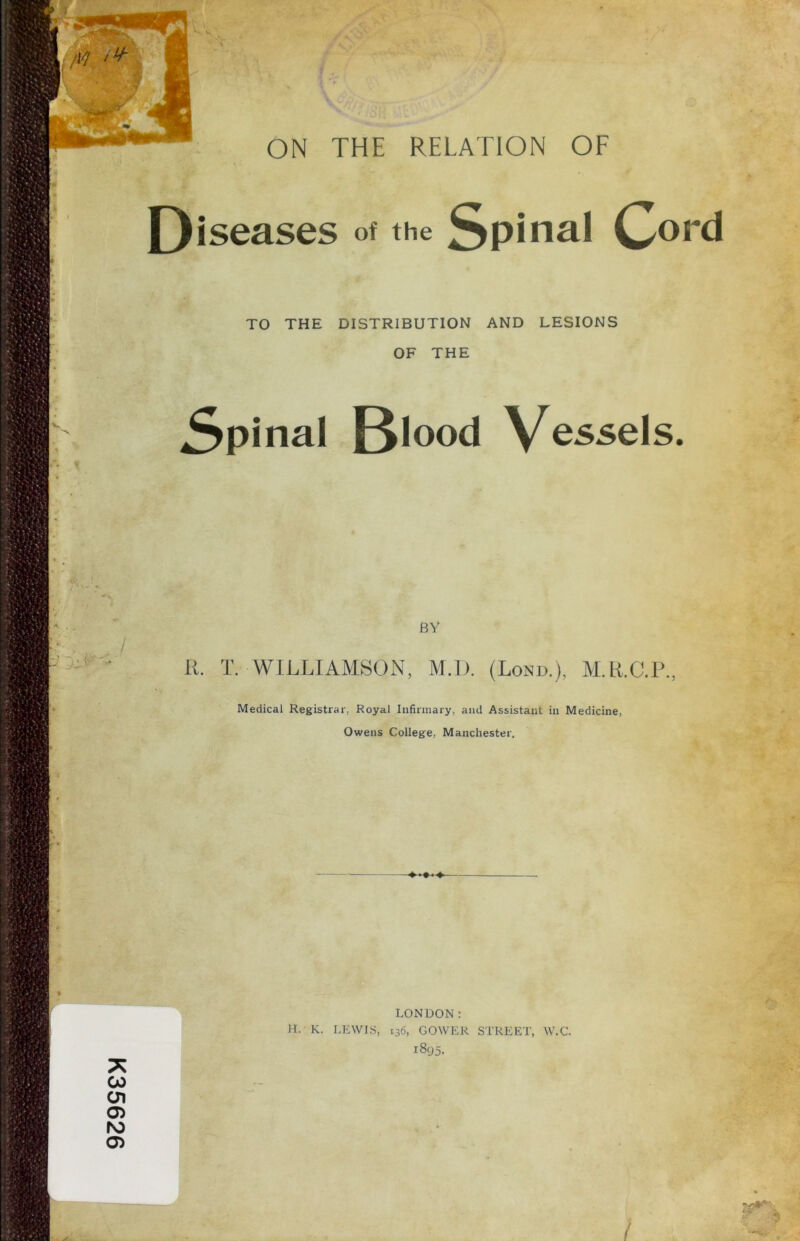 K35626 M .+ Diseases of the Spinal Cord TO THE DISTRIBUTION AND LESIONS OF THE Spinal Bl°°d Vessels. V) ~l>y' BY R. T. WILLIAMSON, M.l). (Lond.), M.R.C.P., Medical Registrar. Royal Infirmary, and Assistant in Medicine, Owens College, Manchester. LONDON: H. K. LEWIS, 136, GOWER STREET, W.C. 1895. y