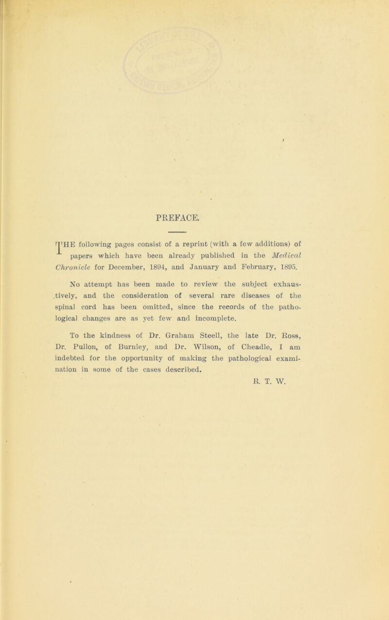 PREFACE. THE following pages consist of a reprint (with a few additions) of papers which have been already published in the Medical Chronicle for December, 1894, and January and February, 1895. No attempt has been made to review the subject exhaus- tively, and the consideration of several rare diseases of the spinal cord has been omitted, since the records of the patho- logical changes are as yet few and incomplete. To the kindness of Dr. Graham Steell, the late Dr. Ross, Dr. Pullon, of Burnley, and Dr. Wilson, of Cheadle, I am indebted for the opportunity of making the pathological exami- nation in some of the cases described.