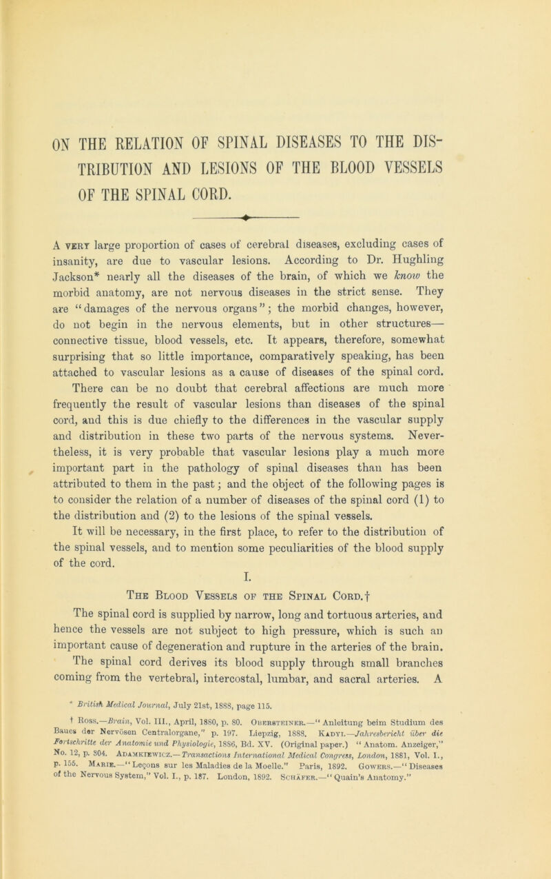 ON THE RELATION OF SPINAL DISEASES TO THE DIS- TRIBUTION AND LESIONS OF THE BLOOD VESSELS OF THE SPINAL CORD. ♦ A very large proportion of cases of cerebral diseases, excluding cases of insanity, are due to vascular lesions. According to Dr. Hughling Jackson* nearly all the diseases of the brain, of which we know the morbid anatomy, are not nervous diseases in the strict sense. They are “damages of the nervous organs”; the morbid changes, however, do not begin in the nervous elements, but in other structures— connective tissue, blood vessels, etc. It appears, therefore, somewhat surprising that so little importance, comparatively speaking, has been attached to vascular lesions as a cause of diseases of the spinal cord. There can be no doubt that cerebral affections are much more frequently the result of vascular lesions than diseases of the spinal cord, and this is due chiefly to the differences in the vascular supply and distribution in these two parts of the nervous systems. Never- theless, it is very probable that vascular lesions play a much more important part in the pathology of spinal diseases than has been attributed to them in the past; and the object of the following pages is to consider the relation of a number of diseases of the spinal cord (1) to the distribution and (2) to the lesions of the spinal vessels. It will be necessary, in the first place, to refer to the distribution of the spinal vessels, and to mention some peculiarities of the blood supply of the cord. I. The Blood Vessels of the Spinal Cord.| The spinal cord is supplied by narrow, long and tortuous arteries, and hence the vessels are not subject to high pressure, which is such an important cause of degeneration and rupture in the arteries of the brain. The spinal cord derives its blood supply through small branches coming from the vertebral, intercostal, lumbar, and sacral arteries. A * British Medical Journal, July 21st, 1SS8, page 115. t Ross.—Brain, Vol. III., April, 18S0, p. SO. Oberbteiner.—“ Anleitung beim Studium des Baues der Nervosen Centralorgane,” p. 107. Liepzig, 1888. Kadyi.—Jahresbericht iiber die Fortschritte der Anatomie und Physiologic, 18S6, Bd. XV. (Original paper.) “ Anatom. Anzeiger,” No. 12, p. 804. Adamkiewicz.— Transactions International Medical Congress, London, 1881, Vol. I., p. 155. Marie.—“ LeQons sur les Maladies de la Moelle. Paris, 1892. Gowers.—“Diseases of the Nervous System,” Vol. I., p. 187. London, 1892. Schafer.— Quain’s Anatomy.”