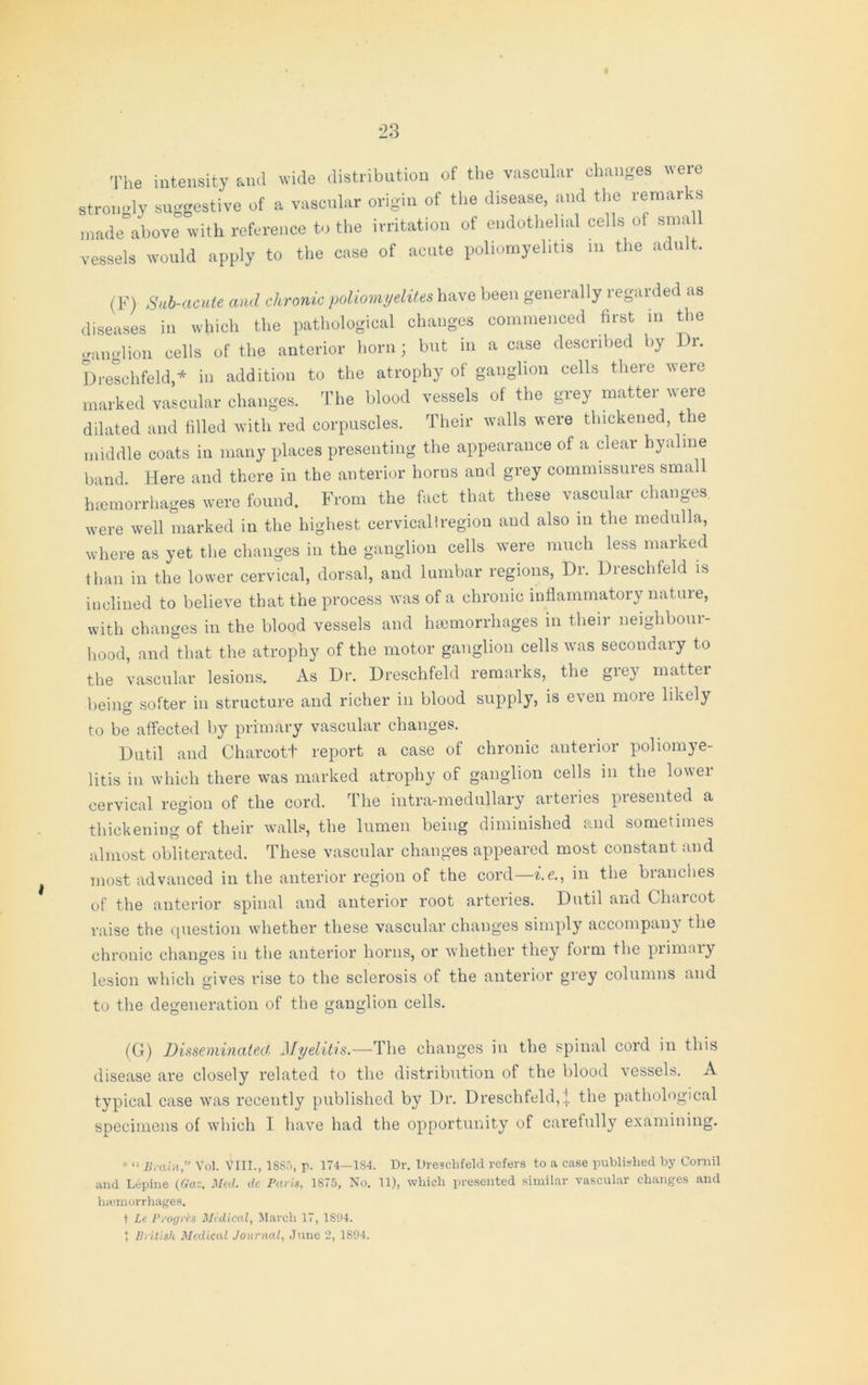 i The intensity and wide distribution of the vascular changes were strongly suggestive of a vascular origin of the disease, and the remar 'S made above with reference to the irritation of endothelial cells of sma vessels would apply to the case of acute poliomyelitis m the adult. (F) Sub-acute and chronic poliomyelites have been generally regarded as diseases in which the pathological changes commenced first in the ganglion cells of the anterior horn; but in a case described by Dr. Dreschfeld,* in addition to the atrophy of ganglion cells there were marked vascular changes. The blood vessels of the grey matter were dilated and filled with red corpuscles. Their walls were thickened, the middle coats in many places presenting the appearance of a clear hyaline band Here and there in the anterior horns and grey commissures small haemorrhages were found. From the fact that these vascular changes, were well marked in the highest cervical!region and also in the medulla, where as yet the changes in the ganglion cells were much less marked than in the lower cervical, dorsal, and lumbar regions, Dr. Dreschfeld is inclined to believe that the process was of a chronic inflammatory natuie, with changes in the blood vessels and haemorrhages in their neighbour- hood, and that the atrophy of the motor ganglion cells was secondary to the vascular lesions. As Dr. Dreschfeld remarks, the grey matter being softer in structure and richer in blood supply, is even more likely to be affected by primary vascular changes. Dutil and Charcott report a case of chronic anterior poliomye- litis in which there was marked atrophy of ganglion cells in the lower cervical region of the cord. The intra-medullary arteries presented a thickening of their walls, the lumen being diminished and sometimes almost obliterated. These vascular changes appeared most constant and most advanced in the anterior region of the cord i.e., in the blanches of the anterior spinal and anterior root arteries. Dutil and Charcot raise the question whether these vascular changes simply accompany the chronic changes in the anterior horns, or whether they form the primary lesion which gives rise to the sclerosis of the anterior grey columns and to the degeneration of the ganglion cells. (G) Disseminated Myelitis.—The changes in the spinal cord in this disease are closely related to the distribution of the blood vessels. A typical case was recently published by Dr. Dreschfeld,! the pathological specimens of which I have had the opportunity of carefully examining. *Brain,” Vol. VlII., 1SS5, p. 174—1S4. Dr. Dreschfeld refers to a case published by Cornil and Lepine (Gaz. Metl. dc Paris, 1875, No. 11), which presented similar vascular changes and haemorrhages. t Le Progrh Medical, March 17, 1S94. t British Medical Journal, June 2, 1894.