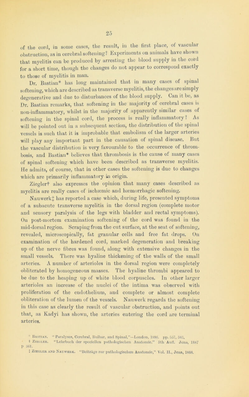 of the cord, iu some cases, the result, in the first place, ol vasculai obstruction, as in cerebral softening? Experiments on animals have shown that myelitis can be produced by arresting the blood supply in the cord for a short time, though the changes do not appear to correspond exactly to those of myelitis in man. Dr. Bastian* has long maintained that in many cases of spinal softening, which are described as transverse myelitis, the changes are simply degenerative and due to disturbances of the blood supply. Can it be, as Dr. Bastian remarks, that softening in the majority of cerebral cases is non-inflammatory, whilst in the majority of apparently similar cases of softening in the spinal cord, the process is really inflammatory 1 As will be pointed out in a subsequent section, the distribution of the spinal vessels is such that it is improbable that embolism ol the larger arteries will play any important part in the causation of spinal disease. But the vascular distribution is very favourable to the occurrence of throm- bosis, and Bastian* believes that thrombosis is the cause of many cases of spinal softening which have been described as transverse myelitis. He admits, of course, that in other cases the softening is due to changes which are primarily inflammatory in origin. Zieglert also expresses the opinion that many cases described as myelitis are really cases of iscbsemic and htemorrhagic softening. Nauwerk;}; has reported a case which, during life, presented symptoms of a subacute transverse myelitis in the dorsal region (complete motor and sensory paralysis of the legs with bladder and rectal symptoms). On post-mortem examination softening of the cord was found in the mid-dorsal region. Scraping from the cut surface, at the seat of softening, revealed, microscopically, fat granular cells and free fat drops. On examination of the hardened cord, marked degeneration and breaking up of the nerve fibres was found, along with extensive changes in the small vessels. There was hyaline thickening of the walls of the small arteries. A number of arterioles in the dorsal region were completely obliterated by homogeneous masses. The hyaline thrombi appeared to be due to the heaping up of white blood corpuscles. In other larger arterioles an increase of the nuclei of the intima was observed with proliferation of the endothelium, aud complete or almost complete obliteration of the lumen of the vessels. Nauwerk regards the softening iu this case as clearly the result of vascular obstruction, and points out that, as Kadyi has shown, the arteries entering the cord are terminal arteries. * Bastian. “ Paralyses, Cerebral, Bulbar, and Spinal.”—London, 1SSG. pp. 557, 5S3. t Ziegler. “Lehrbuch der spccicllcn patliologisclieu Anatomic.” 5th Aud. Jena, 1SS7 p 3G1. 1 Ziegler and Nauwerk. “Bcitriige zur patliologisclieu Anatomic,” Vol. II., Jena, 1SS8.