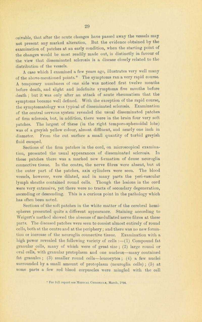 ceivable, that after the acute changes have passed away the vessels may not present any marked alteration. But the evidence obtained by the examination of patches at an early condition, when the starting point of the changes would be most readily made out, is distinctly in favour of the view that disseminated sclerosis is a disease closely related to the distribution of the vessels. A case which I examined a few years ago, illustrates very well many of the above-mentioned points.* The symptoms ran a very rapid course. A temporary numbness of one side was noticed first twelve months before death, and slight and indefinite symptoms five months before death ; but it was only after an attack of acute rheumatism that the symptoms became well defined. With the exception of the rapid course, the symptomatology was typical of disseminated sclerosis. Examination of the central nervous system revealed the usual disseminated patches of firm sclerosis, but, in addition, there were in the brain four very soft patches. The largest of these (in the right temporo-sphenoidal lobe) was of a greyish yellow colour, almost diffluent, and nearly one inch in diameter. From the cut surface a small quantity of turbid greyish fluid escaped. Sections of the firm patches in the cord, on microscopical examina- tion, presented the usual appearances of disseminated sclerosis. In these patches there was a marked new formation of dense neuroglia connective tissue. In the centre, the nerve fibres were absent, but at the outer part of the patches, axis cylinders were seen. The blood vessels, however, were dilated, and in many parts the peri-vascular lymph sheaths contained round cells. Though the lesions in the cord were very extensive, yet there were no tracts of secondary degeneration, ascending or descending. This is a curious point in the pathology which has often been noted. Sections of the soft patches in the white matter of the cerebral hemi- spheres presented quite a different appearance. Staining according to Weigert’s method showed the absence of medullated nerve fibres at these parts. The diseased patches were seen to consist almost entirely of round cells, both at the centre and at the periphery; and there was no new forma- tion or increase of the neuroglia connective tissue. Examination with a high power revealed the following variety of cells :—(1) Compound fat granular cells, many of which were of great size ; (2) large round or oval cells, with granular protoplasm and one nucleus—many contained fat granules ; (3) smaller round cells—leucocytes ; (4) a few nuclei surrounded by a small amount of protoplasm (neuroglia cells) ; (5) at some parts a few red blood corpuscles were mingled with the cell * For full report see Medical Chronicle, March, 1S94.