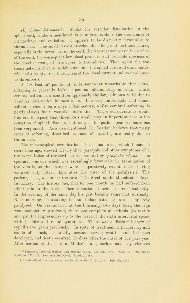 spinal cord, as above mentioned, is so unfavourable to the occurrence of haemorrhage and embolism, it appears to be distinctly favourable to thrombosis. The small narrow arteries, their long and tortuous course, especially in the lower part of the cord, the free anastomosis on the surface of the cord, the consequent low blood pressure and probable slowness of the blood current, all predispose to thrombosis. Then again the tor- tuous network of veins, which surrounds the spinal cord and dura mater, will probably give rise to slowness of the blood current and so predispose to thrombosis. As Dr. Bastian* points out, it is somewhat remarkable that spinal softening is generally looked upon as inflammatory in origin, whilst cerebral softening, a condition apparently similar, is known to be due to vascular obstruction in most cases. It is very improbable that spinal softening should be always inflammatory, whilst cerebral softening is nearly always due to vascular obstruction. These considerations would lead one to expect, that thrombosis would play an important part in the causation of spinal diseases, but as yet the pathological evidence has been very small. As above mentioned, Dr. Bastian believes that many cases of softening, described as cases of myelitis, are really due to thrombosis. The microscopical examination of a spinal cord, which I made a short time ago, showed clearly that paralysis and other symptoms of a transverse lesion of the cord can be produced by spinal thrombosis. The specimen was one which was exceedingly favourable for examination of the vessels, as the changes were comparatively recent, death having occurred only fifteen days after the onset of the paralysis.f The patient, T. L., was under the care of Dr. Steell at the Manchester Royal Infirmary. The history was, that for one month he had suffered from slight pain in the back. Then retention of urine occurred suddenly. In the evening of the same day his gait became somewhat unsteady. Next morning, on awaking, he found that both legs were completely paralysed. On examination at the Infirmary, two days later, the legs were completely paralysed, there was complete anaesthesia (to tactile and painful impressions) up to the level of the sixth intercostal space, with bladder and rectal symptoms. There was a distinct history of syphilis two years previously. In spite of treatment with mercury and iodide of potash, he rapidly became worse; cystitis and bed-sores developed, and death occurred 15 days after the onset of the paralysis. After hardening the cord in Muller’s fluid, marked naked eye changes * “ Paralysis, Cerebral, Bulbar, and Spinal,” p. 551. London, 1SS6. “ Quain’s Dictionary of Medicine ” Vol. II. Section Spinal Cord, London, 1S85. t For details of the case, see papers by the writer in the Lancet, July 7th, 1894.