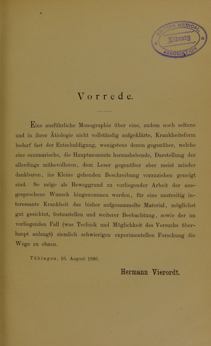 Vorrede. Eine ausführliche Monographie über eine, zudem noch seltene und m ihrer Ätiologie nicht vollständig aufgeklärte, Krankheitsform bedarf fast der Entschuldigung, wenigstens denen gegenüber, welche eine summarische, die Hauptmomente heraushebende, Darstellung der allerdings mühevollereia, dem Leser gegenüber aber meist minder dankbaren, ins Kleine gehenden Beschreibung vorzuziehen geneigt sind. So möge als Beweggrund zu vorliegender Arbeit der aus- gesprochene Wunsch hingenommen werden, für eine unstreitig in- teressante Krankheit das bisher aufgesammelte Material, möglichst gut gesichtet, festzusteUen und weiterer Beobachtung, sowie der im vorliegenden Fall (was Technik und Möglichkeit des Versuchs über- haupt anlangt) ziemlich schwierigen experimentellen Forschung die Wege zu ebnen. Tübingen, 16. August 1886. Hermann Vierer dt.
