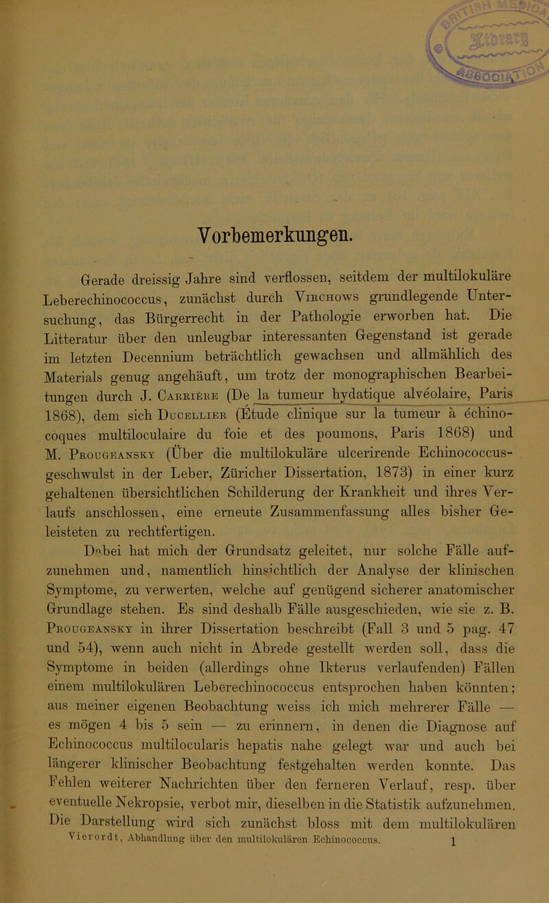 Vorbemerkungen. Gerade dreissig Jahre sind verflossen, seitdem der multilokulare Leberechinococcus, zunächst durch Viechows grundlegende Unter- suchung, das Bürgerrecht in der Pathologie erworben hat. Die Litteratur über den unleugbar interessanten Gegenstand ist gerade im letzten Decennium beträchtlich gewachsen und allmählich des Materials genug angehäuft, um trotz der monogi-aphischen Bearbei- tungen durch J. Caeeiäke (De la tumeur hydatique alveolaire, Paris 1868), dem sich Ducelliee (Etüde clinique sur la tumeur ä echino- coques multiloculah-e du foie et des poumons, Paris 1868) und M. Pkougeansky (Über die multilokuläre ulcerirende Echinococcus- geschwulst in der Leber, Züricher Dissertation, 1873) in einer kurz gehaltenen übersichtlichen Schilderung der Krankheit und ihres Ver- laufs anschlossen, eine erneute Zusammenfassung alles bisher Ge- leisteten zu rechtfertigen. D«bei hat mich der Grundsatz geleitet, nur solche Fälle auf- zuuehmen und, namentlich hinsichtlich der Analyse der klinischen Symptome, zu verwerten, welche auf genügend sicherer anatomischer Grundlage stehen. Es sind deshalb Fälle ausgeschieden, wie sie z. B. Peougeansky in ihrer Dissertation beschreibt (Fall 3 und 5 pag. 47 und 54), wenn auch nicht in Abrede gestellt werden soll, dass die Symptome in beiden (allerdings ohne Ikterus verlaufenden) Fällen einem multilokulären Leberechinococcus entsprochen haben könnten; aus meiner eigenen Beobachtung weiss ich mich mehrerer Fälle — es mögen 4 bis 5 sein — zu erinnern, in denen die Diagnose auf Echinococcus multilocularis hepatis nahe gelegt war und auch bei längerer klinischer Beobachtung festgehalten werden konnte. Das Fehlen weiterer Naclmchten über den feiuieren Verlauf, resp. über eventuelle Nekropsie, verbot mir, dieselben in die Statistik aufzunehmen. Die Darstellung wird sich zunächst bloss mit dem multilokulären