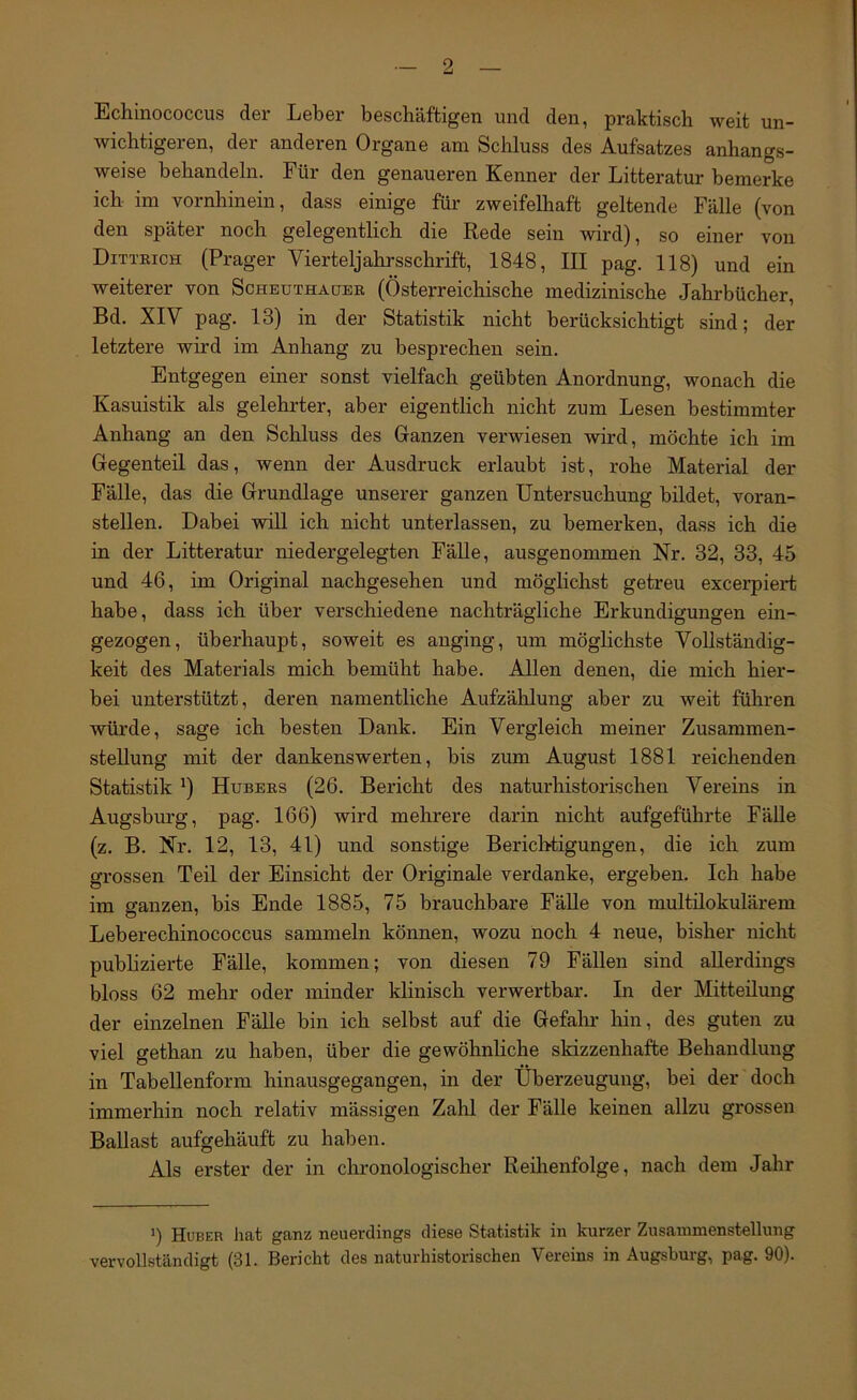 Echinococcus der Leber beschäftigen und den, praktisch weit un- wichtigeren, der anderen Organe am Schluss des Aufsatzes anhangs- weise behandeln. Für den genaueren Kenner der Litteratur bemerke ich im vornhinein, dass einige für- zweifelhaft geltende Fälle (von den später noch gelegentlich die Rede sein wird), so einer von Ditteich (Prager Vierteljahrsschrift, 1848, III pag. 118) und ein weiterer von Schbuthauee (Österreichische medizinische Jahrbücher, Bd. XIV pag. 13) in der Statistik nicht berücksichtigt sind; der letztere wird im Anhang zu besprechen sein. Entgegen einer sonst vielfach geübten Anordnung, wonach die Kasuistik als gelehrter, aber eigenthch nicht zum Lesen bestimmter Anhang an den Schluss des Ganzen verwiesen wird, möchte ich im Gegenteil das, wenn der Ausdruck erlaubt ist, rohe Material der Fälle, das die Grundlage unserer ganzen Untersuchung bildet, voran- stellen. Dabei will ich nicht unterlassen, zu bemerken, dass ich die in der Litteratur niedergelegten FäUe, ausgenommen Nr. 32, 33, 45 und 46, im Original nachgesehen und möglichst getreu excerpiert habe, dass ich über verschiedene nachträgliche Erkundigungen ein- gezogen, überhaupt, soweit es anging, um möglichste Vollständig- keit des Materials mich bemüht habe. Allen denen, die mich hier- bei unterstützt, deren namentliche Aufzählung aber zu weit führen würde, sage ich besten Dank. Ein Vergleich meiner Zusammen- stellung mit der dankenswerten, bis zum August 1881 reichenden Statistik ö Hubees (26. Bericht des naturhistorischen Vereins in Augsburg, pag. 166) wird mehrere darin nicht aufgeführte FäUe (z. B. Nr. 12, 13, 41) und sonstige Berichtigungen, die ich zum grossen Teil der Einsicht der Originale verdanke, ergeben. Ich habe im ganzen, bis Ende 1885, 75 brauchbare Fälle von multilokulärem Leberechinococcus sammeln können, wozu noch 4 neue, bisher nicht publizierte Fälle, kommen; von diesen 79 Fällen sind allerdings bloss 62 mehr oder minder klinisch verwertbar. In der Mitteilung der einzelnen Fälle bin ich selbst auf die Gefaln- hin, des guten zu viel gethan zu haben, über die gewöhnliche skizzenhafte Behandlung in Tabellenform hinausgegangen, in der Überzeugung, bei der doch immerhin noch relativ mässigen Zahl der Fälle keinen allzu grossen Ballast aufgehäuft zu haben. Als erster der in chronologischer Reihenfolge, nach dem Jahr 9 Huber hat ganz neuerdings diese Statistik in kurzer Zusammenstellung vervollständigt (31. Bericht des naturhistorischen Vereins in Augsburg, pag. 90).