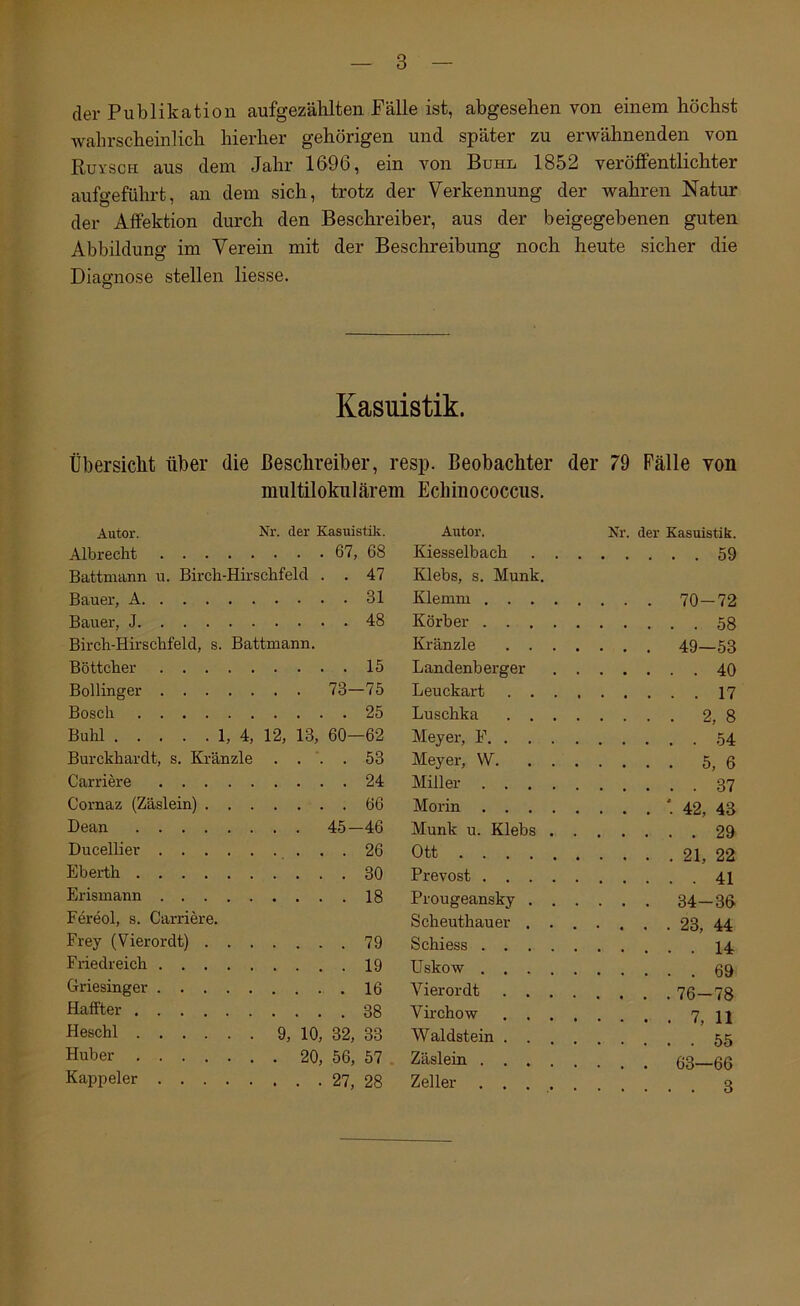 der Publikation aufgezälilten Fälle ist, abgesehen von einem höchst wahrscheinlich hierher gehörigen und später zu erwähnenden von Ruysch aus dem Jahr 1696, ein von Bühl 1852 veröffentlichter aufgeführt, an dem sich, trotz der Verkennung der wahren Natur der Affektion durch den Beschreiber, aus der beigegebenen guten Abbildung im Verein mit der Beschreibung noch heute sicher die Diagnose stellen Hesse. Kasuistik. Übersicht über die ßeschreiber, resp. Beobachter der 79 Fälle von nmltilolmlärem Echinococcus. Autor. Nr. der Kasuistili. Albrecht Battmann u. Birch-Hirsclifeld . . 47 Bauer, A .... 31 Bauer, J .... 48 Birdi-Hirschfeld, s. Battmann. Bottelier .... 15 Bollinger . . 73—75 Bosch .... 25 Buhl 1, 4, 12, 13, 60—62 Burckhardt, s. Kränzle . . . 53 Carriere .... 24 Cornaz (Zäslein) . . . .... 66 Dean . . 45-46 Ducellier .... 26 Eberth .... 30 Erismann .... 18 Fereol, s. Carriere. Frey (Vierordt) . . . Friedreich Griesinger Halfter Heschl 9, 10, 32, 33 Huber Ka^ipeler Autor. Nr. der Kasuistik. Kiesselbach . . Klebs, s. Munk. Klemm .... Korber .... 58 Kränzle . . . Landenberger 40 Leuckart . . . Luschka . . . 2, 8 Meyer, F. . . . Meyer, W. . . Miller .... Morin .... Munk u. Klebs . . Ott Prevost .... Prougeansky . . . . . . 34-36 Scheuthauer . . . Schiess Uskow Vierordt . . . . Virchow . . . , Waldstein . . . , Zäslein .... Zeller