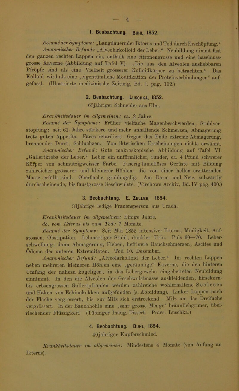 I. Beobachtung, buhl, 1852. Resum6der Symptome; „ Langdauernder Ikterus und Tod durch Erschöpfung.“ Anatomischer Befund: „Alveolarkolloid der Leber.“ Neubildung nimmt fast den ganzen rechten Lappen ein, enthält eine citronengrosse und eine haselnuss- grosse Kaverne (Abbildung auf Tafel V). „Die aus den Alveolen aushebbaren Pfropfe sind als eine Vielheit grösserer Kolloidkörper zu betrachten.“ Das Kolloid wird als eine „eigentümliche Modifikation der Proteinverbindungen“ auf- gefasst. (Illustrierte medizinische Zeitung, Bd. I. pag. 102.) 2. Beobachtung. Luschka, 1852. 63jähriger Schneider aus Ulm. Krankheitsdauer im allgemeinen: ca. 2 Jahre. Resume der Symptome: Früher vielfache Magenbeschwerden, Stuhlver- stopfung; seit 61. Jahre stärkere und mehr anhaltende Schmerzen, Abmagerung trotz guten Appetits. Fäces retardiert. Gegen das Ende extreme Abmagerung, brennender Durst, Schluchzen. Von ikterischen Erscheinungen nichts erw'ähnt. Anatomischer Befund: Gute makroskopische Abbildung auf Tafel VI. „Gallertkrebs der Leber.“ Leber ein unförmlicher, runder, ca. 4 Pfund schwerer Kö^er von schmutzigweisser Farbe. Faserig-lamellöses Gerüste mit Bildung zahlreicher grösserer und kleinerer Höhlen, die von einer hellen erzitternden Masse erfüllt sind. Oberfläche grobhügelig. Am Darm und Netz sulzeartig durchscheinende, bis faustgrosse Geschwülste. (Virchows Archiv, Bd. IV pag. 400.) 3. Beobachtung. E. Zeller, 1854. 31jährige ledige Frauensperson aus Urach. Krankheitsdauer im allgemeinen: Einige Jahre. do. vom Ikterus bis zum Tod; 7 Monate. Resum^ der Symptome: Seit Mai 1853 intensiver Ikterus, Müdigkeit, Auf- stossen, Obstipation. Lehmartiger Stuhl, dunkler Urin. Puls 60—70. Leber- schwellung; dann Abmagerung, Fieber, heftigere Bauchschmerzen, Ascites und Ödeme der unteren Extremitäten. Tod 10. Dezember. Anatomischer Befund: „Alveolarkolloid der Leber.“ Im rechten Lappen neben mehreren kleineren Höhlen eine „geräumige“ Kaverne, die den hinteren Umfang der nahezu kugeligen, in das Lebergewebe eingebetteten Neubildung einnimmt. In den die Alveolen der Geschwulstmasse auskleidenden, hirsekorn- bis erbsengrossen Gallertpfröpfen werden zahlreiche wohlerhaltene Scoleces und Haken von Echinokokken aufgefunden (s. Abbildung). Linker Lappen nach der Fläche vergrössert, bis zur Milz sich erstreckend. Milz um das Dreifache vergrössert. In der Bauchhöhle eine „sehr grosse Menge“ bräunlichgrüner, übel- riechender Flüssigkeit. (Tübinger Inaug.-Dissert. Praes. Luschka.) 4. Beobachtung. Buhl, 1854. 40jähi’iger Kupferschmied. Krankheitsdauer im allgemeinen: Mindestens 4 Monate (von Anfang an Ikterus).