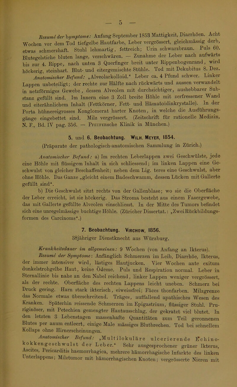 ResumS der hymptome: Anfang September 1853 Mattigkeit, Diarrhöen. Acht Wochen vor dem Tod tiefgelbe Hautfarbe, Leber vergrössert, gleichmässig derb, etwas schmerzhaft. Stuhl lehmartig, fettreich; Urin schwarzbraun. Puls 60. Blutegelstiche bluten lange, verschwären. — Zunahme der Leber nach aufwärts bis zur 4. Rippe, nach unten 3 Querfinger breit unter Rippenbogenrand, wird höckerig, steinhart. Blut- und eitergemischte Stühle. Tod mit Dekubitus 8. Dez. Anatomischer Befund: „Alveolarkolloid.“ Leber ca. 4 Pfund schwer. Linker Lappen unbeteiligt; der rechte zur Hälfte nach rückwärts und aussen verwandelt in netzförmiges Gewebe , dessen Alveolen mit durchsichtiger, aushebbarer Sub- stanz gefüllt sind. Im Innern eine 3 Zoll breite Höhle mit zerfressener Wand und eiterähnlichem Inhalt (Pettkörner, Fett- und Hämatoidinkrystalle). In der Porta hühnereigrosses Konglomerat harter Knoten, in welche die Ausführungs- gänge eingebettet sind. Milz vergrössert. (Zeitschrift für rationelle Medizin, N. F., Bd. IV pag. 356. — PFEUFERsche Klinik in München.) 5. und 6. Beobachtung. Wilh. Meyer, 1854. (Präparate der pathologisch-anatomischen Sammlung in Zürich.) Anatomischer Befund: a) Im rechten Leberlappen zwei Geschwülste, jede eine Höhle mit flüssigem Inhalt in sich schliessend; im linken Lappen eine Ge- sch-wulst von gleicher Beschaffenheit; neben dem Lig. teres eine Geschwulst, aber ohne Höhle. Das Ganze „gleicht einem Badeschwamm, dessen Lücken mit Gallerte gefüllt sind“. b) Die Geschwulst sitzt rechts von der Gallenblase; wo sie die Oberfläche der Leber erreicht, ist sie höckerig. Das Stroma besteht aus einem Fasergewebe, das mit Gallerte gefüllte Alveolen einscliliesst. In der Mitte des Tumors befindet sich eine unregelmässige flüchtige Höhle. (Züricher Dissertat.: „ZweiRückbildungs- formen des Carcinoms“.) 7. Beobachtung. Virchow, 1856. 38jähriger Dienstknecht aus Würzburg. Krankheitsdauer im allgemeinen: 9 Wochen (von Anfang an Ikterus). Resume der Symptome: Anfänglich Schmerzen im Leib, Diarrhöe, Ikterus, der immer intensiver wird, lästiges Hautjucken. Vier Wochen ante exitum dunkelstrohgelbe Haut, keine Ödeme. Puls und Respiration normal. Leber in SternaUinie bis nahe an den Nabel reichend, linker Lappen weniger vergrössert, als der rechte. Oberfläche des rechten Lappens leicht uneben. Schmerz bei Druck gering. Harn stark ikterisch, eiweissfrei; Fäces thonfarben. Milzgrenze das Normale etwas überschreitend. Träges, auffallend apathisches Wesen des Kranken. Späterhin reissende Schmerzen im Epigastrium, flüssiger Stuhl. Pru- riginöser, mit Petechien gemengter Hautausschlag, der gekratzt viel blutet. In den letzten 3 Lebenstagen massenhafte Quantitäten zum Teil geronnenen Blutes per anum entleert, einige Male mässiges Blutbrechen. Tod bei schnellem Kollaps ohne Himerscheinungen. Anatomischer Befund: „Multilokulare ulcerierende Hchino- kokkengeschwulst der Leber.“ Sehr ausgesprochener grüner Ikterus, Ascites, Pericarditis haemorrhagica, mehrere hämorrhagische Infarkte des linken Unterlappens, Milztumor mit hämorrhagischen Knoten; vergrösserte Nieren mit