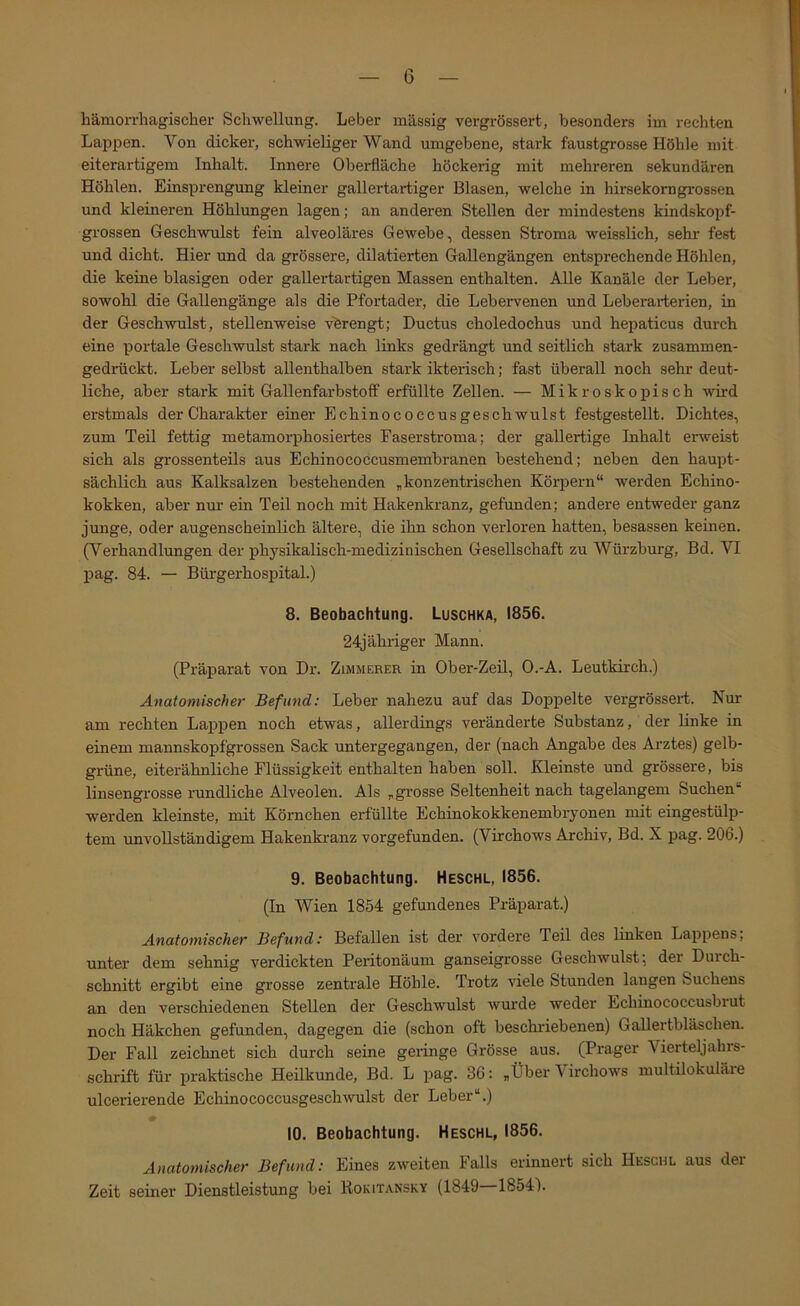 hämorrhagischer Schwellung. Leber massig vergrössert, besonders im rechten Lappen. Von dicker, schwieliger Wand umgebene, stark faustgrosse Höhle mit eiterartigem Inhalt. Innere Oberfläche höckerig mit mehreren sekundären Höhlen. Einsprengung kleiner gallertartiger Blasen, welche in hirsekorngrossen und kleineren Höhlungen lagen; an anderen Stellen der mindestens kindskopf- grossen Geschwulst fein alveoläres Gewebe, dessen Stroma weisslich, sehr fest und dicht. Hier und da grössere, dilatierten Gallengängen entsprechende Höhlen, die keine blasigen oder gallertartigen Massen enthalten. Alle Kanäle der Leber, sowohl die Gallengänge als die Pfortader, die Lebervenen und Leberarterien, in der Geschwulst, stellenweise verengt; Ductus choledochus und hepaticus durch eine portale Geschwulst stark nach links gedrängt und seitlich stark zusammen- gedrückt. Leber selbst allenthalben stark ikterisch; fast überall noch sehr deut- liche, aber stark mit Gallenfarbstoff erfüllte Zellen. — Mikroskopisch wird erstmals der Charakter einer Echinococcusgeschwulst festgestellt. Dichtes, zum Teil fettig metamorphosiei-tes Faserstroma; der gallertige Inhalt erweist sich als grossenteils aus Echinococcusmembranen bestehend; neben den haupt- sächlich aus Kalksalzen bestehenden „konzentrischen Köipern“ werden Echino- kokken, aber nur ein Teil noch mit Hakenkranz, gefunden; andere entweder ganz junge, oder augenscheinlich ältere, die ihn schon verloren hatten, besassen keinen. (Verhandlungen der physikalisch-medizinischen Gesellschaft zu Würzburg, Bd. VI pag. 84. — Bürgerhospital.) 8. Beobachtung. Luschka, 1856. 24jähriger Mann. (Präparat von Dr. Zimmerer in Ober-Zeil, O.-A. Leutkirch.) Anatomischer Befund: Leber nahezu auf das Doppelte vergrössert. Nur am rechten Lappen noch etwas, allerdings veränderte Substanz, der linke in einem mannskopfgrossen Sack untergegangen, der (nach Angabe des Arztes) gelb- grüne, eiterähnliche Flüssigkeit enthalten haben soll. Kleinste und grössere, bis linsengrosse rundliche Alveolen. Als „grosse Seltenheit nach tagelangem Suchen“ werden kleinste, mit Körnchen erfüllte Echinokokkenembryonen mit eingestülp- tem unvollständigem Hakenkranz vorgefunden. (Virchows Archiv, Bd. X pag. 206.) 9. Beobachtung. Heschl, 1856. (In Wien 1854 gefundenes Präparat.) Anatomischer Befund: Befallen ist der vordere Teil des linken Lappens; unter dem sehnig verdickten Peritonäum ganseigrosse Geschwulst; der Durch- schnitt ergibt eine grosse zentrale Höhle. Trotz viele Stunden langen Suchens an den verschiedenen Stellen der Geschwulst wurde weder Echinococcusbiut noch Häkchen gefunden, dagegen die (schon oft beschriebenen) Gallertbläschen. Der Fall zeichnet sich durch seine geringe Grösse aus. (Prager Vierteljahrs- schrift für praktische Heilkunde, Bd. L pag. 36: „Über Virchows multilokulare ulcerierende Echinococcusgeschwulst der Leber“.) 10. Beobachtung. Heschl, 1856. Anatomischer Befund: Eines zweiten Falls erinnert sich Heschl aus der Zeit seiner Dienstleistung bei Rokitansky (1849—1854).