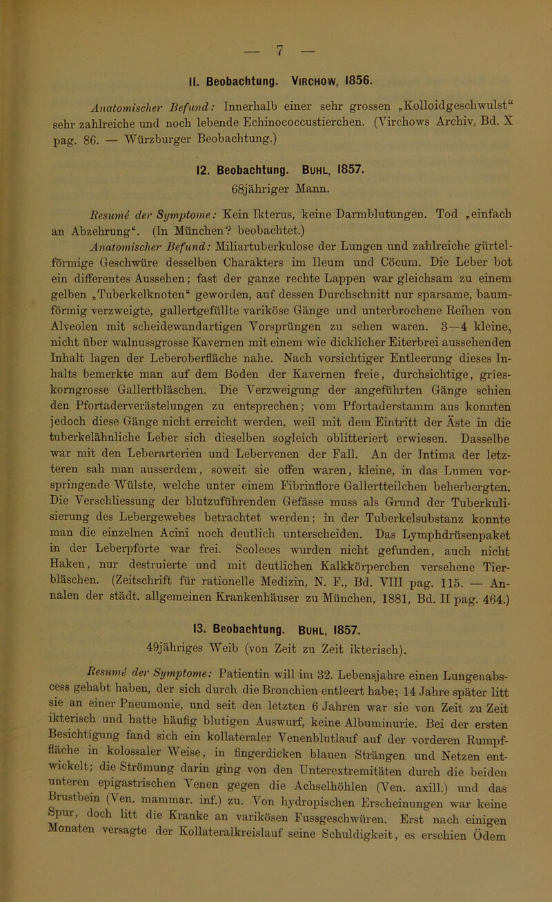 II. Beobachtung. Virchow, 1856. Anatomischer Befund: Innerhalb einer sehr grossen „KoUoidgeschwulst“ sehr zahlreiche und noch lebende Echinococcustierchen. (Virchows Archiv, Bd. X pag. 86. — Würzburger Beobachtung.) 12. Beobachtung. Buhl, 1857. 68jähriger Mann. Resumd der Symptome: Kein Ikterus, keine Darmblutungen. Tod „einfach an Abzehrung“. (In München? beobachtet.) Anatomischer Befund: Miliartuberkulose der Lungen und zahlreiche gürtel- förmige Geschwüre desselben Charakters im Ileum und Cöcum. Die Leber bot ein differentes Aussehen; fast der ganze rechte Lappen war gleichsam zu einem gelben „Tuberkelknoten“ geworden, auf dessen Durchschnitt nur sparsame, baum- förmig verzweigte, gallertgefüllte variköse Gänge und unterbrochene Reihen von Alveolen mit scheidewandartigen Vorsprüngen zu sehen waren. 3—4 kleine, nicht über walnussgrosse Kavernen mit einem wie dicklicher Eiterbrei aussehenden Inhalt lagen der Leberobei-fläche nahe. Nach vorsichtiger Entleerung dieses In- halts bemerkte man auf dem Boden der Kavernen freie, durchsichtige, gries- komgrosse Gallertbläschen. Die Verzweigung der angeführten Gänge schien den Pfortaderverästelungen zu entsprechen; vom Pfortaderstamm aus konnten jedoch diese Gänge nicht erreicht werden, weil mit dem Eintritt der Äste in die tuberkelähnliche Leber sich dieselben sogleich oblitteriert erwiesen. Dasselbe war mit den Leberarterien und Lebervenen der Fall. An der Intima der letz- teren sah man ausserdem, soweit sie offen waren, kleine, in das Lumen vor- springende Wülste, welche unter einem Fibrinflore Gallertteilchen beherbergten. Die VerSchliessung der blutzuführenden Gefässe muss als Grund der Tuberkuli- sierung des Lebergewebes betrachtet werden; in der Tuberkelsubstanz konnte man die einzelnen Acini noch deutlich unterscheiden. Das Lymphdrüsenpaket in der Leberpforte war frei. Scoleces wurden nicht gefunden, auch nicht Haken, nur destruierte und mit deutlichen Kalkkörperchen versehene Tier- bläschen. (Zeitschrift für rationelle Medizin, N. F., Bd. VIII pag. 115. — An- nalen der städt. allgemeinen Krankenhäuser zu München, 1881, Bd. II pag. 464.) 13. Beobachtung. Buhl, 1857. 49jähriges Weib (von Zeit zu Zeit ikterisch). ResumS der Symptome: Patientin will im 32. Lebensjahre einen Lungenabs- cess gehabt haben, der sich durch die Bronchien entleert habe; 14 Jahre später litt sie an einer Pneumonie, und seit den letzten 6 Jahren war sie von Zeit zu Zeit ikterisch und hatte häufig blutigen Auswurf, keine Albuminurie. Bei der ersten Besichtigung fand sich ein kollateraler Venenblutlauf auf der vorderen Rumpf- flache m kolossaler Weise, in fingerdicken blauen Strängen und Netzen ent- wickelt; die Strömung darin ging von den Unterextremitäten durch die beiden unteren epigastrischen Venen gegen die Achselhöhlen (Ven. axill.) und das rustbein (Ven. inanimar. inf.) zu. Von hydropischen Erscheinungen war keine Spur, doch litt die Kranke an varikösen Fussgeschwüren. Erst nach einigen onaten veisagte der Kollateralkreislauf seine Schuldigkeit, es erschien Ödem