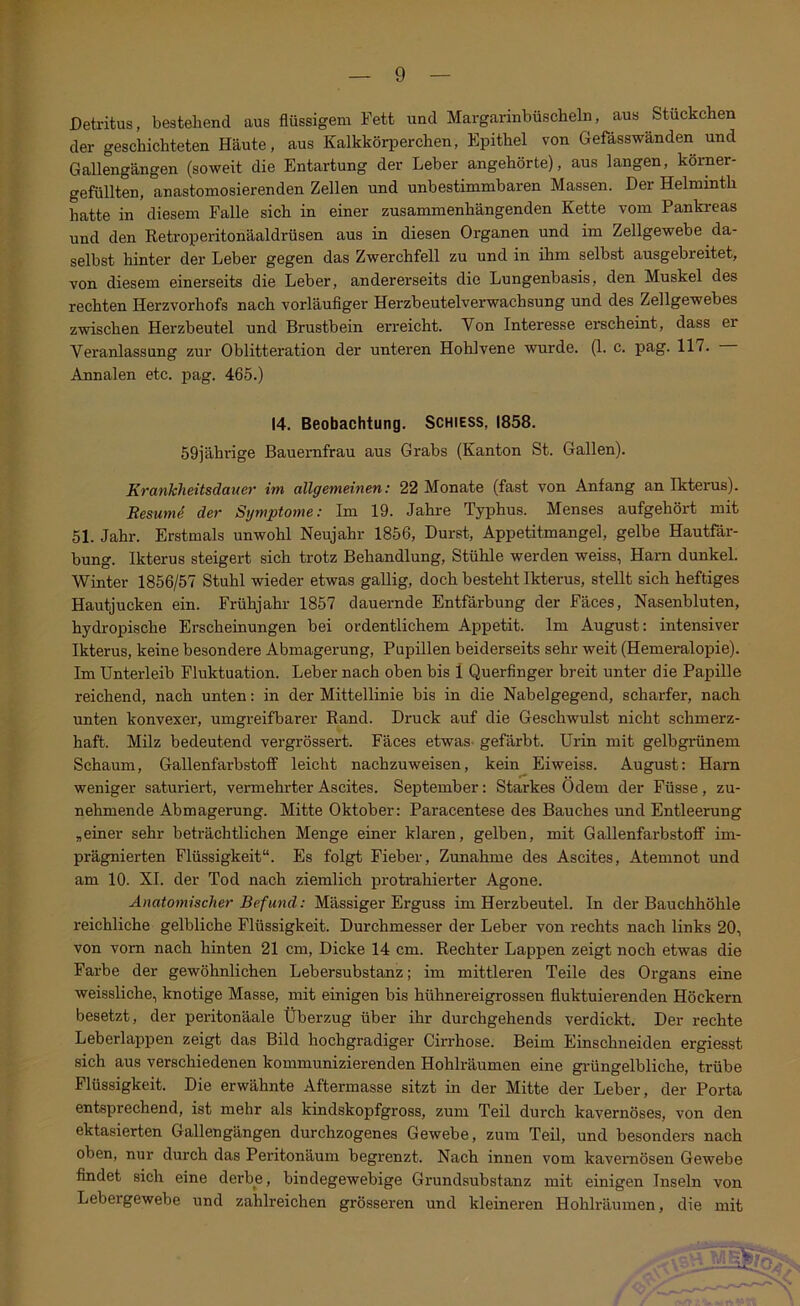 Detritus, bestehend aus flüssigem Fett und Margarinbüscheln, aus Stückchen der geschichteten Häute, aus Kalkkörperchen, Epithel von Gefässwänden und Gallengängen (soweit die Entartung der Leber angehörte), aus langen, körner- gefüllten, anastomosierenden Zellen und unbestimmbaren Massen. Der Helminth hatte in diesem Falle sich in einer zusammenhängenden Kette vom Pankreas und den Retroperitonäaldrüsen aus in diesen Organen und im Zellgewebe da- selbst hinter der Leber gegen das Zwerchfell zu und in ihm selbst ausgebreitet, von diesem einerseits die Leber, andererseits die Lungenbasis, den Muskel des rechten Herzvorhofs nach vorläufiger Herzbeutelverwachsung und des Zellgewebes zwischen Herzbeutel und Brustbein erreicht. Von Interesse erscheint, dass er Veranlassung zur Oblitteration der unteren Hohlvene wurde. (1. c. pag. 117. Annalen etc. pag. 465.) 14. Beobachtung. Schiess, 1858. 59jährige Bauernfrau aus Grabs (Kanton St. Gallen). Krankheitsdauer im allgemeinen: 22 Monate (fast von Anfang an Ikterus). Resumi der Symptome: Im 19. Jahre Typhus. Menses aufgehört mit 51. Jahr. Erstmals unwohl Neujahr 1856, Durst, Appetitmangel, gelbe Hautfär- bung. Ikterus steigert sich trotz Behandlung, Stühle werden weiss, Harn dunkel. Winter 1856/57 Stuhl wieder etwas gallig, doch besteht Ikterus, stellt sich heftiges Hautjucken ein. Frühjahr 1857 dauernde Entfärbung der Fäces, Nasenbluten, hydropische Erscheinungen bei ordentlichem Appetit. Im August: intensiver Ikterus, keine besondere Abmagerung, Pupillen beiderseits sehr weit (Hemeralopie). Im Unterleib Fluktuation. Leber nach oben bis 1 Querfinger breit unter die Papille reichend, nach unten: in der Mittellinie bis in die Nabelgegend, scharfer, nach unten konvexer, umgreifbarer Rand. Druck auf die Geschwulst nicht schmerz- haft. Milz bedeutend vergrössert. Fäces etwas, gefärbt. Urin mit gelbgrünem Schaum, Gallenfarbstoff leicht nachzuweisen, kein Eiweiss. August: Harn weniger saturiert, vermehrter Ascites. September: Starkes Odem der Füsse, zu- nehmende Abmagerung. Mitte Oktober: Paracentese des Bauches und Entleerung ,einer sehr beträchtlichen Menge einer klaren, gelben, mit Gallenfarbstoff im- prägnierten Flüssigkeit“. Es folgt Fieber, Zunahme des Ascites, Atemnot und am 10. XL der Tod nach ziemlich protrahierter Agone. Anatomischer Befund: Mässiger Erguss im Herzbeutel, ln der Bauchhöhle reichliche gelbliche Flüssigkeit. Durchmesser der Leber von rechts nach links 20, von vorn nach hinten 21 cm, Dicke 14 cm. Rechter Lappen zeigt noch etwas die Farbe der gewöhnlichen Lebersubstanz; im mittleren Teile des Organs eine weissliche, knotige Masse, mit einigen bis hühnereigrossen fluktuierenden Höckern besetzt, der pei-itonäale Überzug über ihr durchgehende verdickt. Der rechte Leberlappen zeigt das Bild hochgradiger Cirrhose. Beim Einschneiden ergiesst sich aus verschiedenen kommunizierenden Hohlräumen eine grüngelbliche, trübe Flüssigkeit. Die erwähnte Aftermasse sitzt in der Mitte der Leber, der Porta entsprechend, ist mehr als kindskopfgross, zum Teil durch kavernöses, von den ektasierten Gallengängen durchzogenes Gewebe, zum Teil, und besonders nach oben, nur durch das Peritonäum begrenzt. Nach innen vom kavernösen Gewebe findet sich eine derbe, bindegewebige Grundsubstanz mit einigen Inseln von Lebergewebe und zahlreichen grösseren und kleineren Hohlräumen, die mit