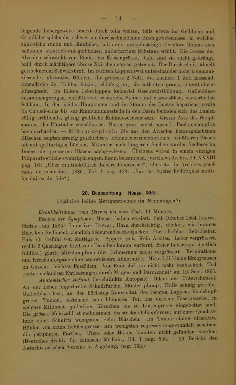 liegende Lebergewebe ersetzt durch teils weisse, teils etwas ins Gelbliche und Grünliche spielende, schwer zu durchschneidende Bindegewebsmasse, in welcher zahlreiche runde und längliche, mitunter unregelmässige alveolare Räume sich befanden, sämtlich mit gelblicher, gallertartiger Substanz ei’füllt. Die Grösse der Alveolen schwankt von Punkt- bis Erbsengrösse, bald sind sie dicht gedrängt, bald durch mächtigere fibröse Zwischenmassen getrennt. Der Durchschnitt ähnelt getrocknetem Schwarzbrot. Im rechten Lappen zwei untereinander nicht kommuni- zierende, ulcerative Höhlen, die grössere 2 Zoll, die kleinere 1 Zoll messend. Innenfläche der Höhlen fetzig, schiefergrau, sie enthalten graue, eiterähnliche Flüssigkeit. Im linken Leberlappen keinerlei Geschwulstbildung. Gallenblase zusammengezogen, enthält zwei weissliche Steine und etwas zähen, wasserhellen Schleim. In den beiden Hauptästen und im Stamm des Ductus bepaticus, sowie im Choledochus bis zur Einmündungsstelle in den Darm befinden sich das Lumen völlig erfüllende, glasig gelbliche Echinococcusmassen. Grosse Äste des Haupt- stamms der Pfortader verschlossen. Nieren gross, sonst normal. Pachymeningitis haemorrhagica. — Mikroskopisch: Die aus den Alveolen herausgehobenen Bläschen zeigten streifig geschichtete Echinococcusmembranen, bei älteren Blasen oft mit spaltartigen Lücken. Mitunter nach längerem Suchen wurden Scoleces im Innern der grösseren Blasen nachgewiesen. Übrigens waren in einem einzigen Präparate etliche zwanzig in engem Raum beisammen. (Virchows Archiv, Bd. XXXHI pag. 16: „Über multilokulären Leberechinococcus“, übersetzt in Archives gene- rales de medecine, 1886, Vol. I pag. 423: „Sur les kystes hydatiques multi- loculaires du foie“.) 20. Beobachtung. Huber, 1865. 50jährige ledige Metzgerstochter (in Memmingen?). Krankheitsdauey vom Ikterus bis zum Tod: 11 Monate. ResumS der Symptome: Menses haben cessiert. Seit Oktober 1864 Ikterus. Status Juni 1865: Intensiver Ikterus, Harn durchsichtig, dunkel, wie braunes Bier, kein Sediment, ziemlich bedeutendes Hautjucken. Fäces farblos. Kein Fieber. Puls 70. Gefühl von Mattigkeit. Appetit gut. Kein Ascites. Leber vergrössert, rechts 2 Querfinger breit vom Darmbeinkamm entfernt, freier Leberrand deutlich fühlbar', glatt; Milzdämpfung (der Erinnerung nach) vergrössert. Respirations- und Kreislauforgane ohne nachweisbare Abnormität. Mitte Juli kleine Ekchymosen im Gesicht, leichtes Fussödem. Von Ende Juli an nicht mehr- beobachtet. Tod „unter melanösen Entleerungen durch Magen- und Darinkanal“ am 12. Sept. 1865. Anatomischer Befund (beschränkte Autopsie): Ödem der Unterschenkel. An der Leber fingerbreite Schnürfurche, Ränder plump, Hülle sehnig getrübt, Gallenblase leer; an der höchstep Konvexität des rechten Lappens kindskopf- grosser Tumor, bestehend zum kleineren Teil aus derbem Fasergewebe, in welches Millionen gallertiger Körnchen bis zu Linsengrösse eingebettet sind. Die grösste Mehrzahl ist mohnsamen- bis stecknadelkopfgross; auf einer Quadi-at- linie eines Schnitts wenigstens zehn Bläschen. Im Tumor einige ulcera,tive Höhlen von kaum Bohflengrösse. Am wenigsten regressiv umgewandelt scheinen die peripheren Partien. Tiere oder Haken konnten nicht gefunden werden. (Deutsches Archiv für klinische Medizin, Bd. I pag. 539. — 26. Bericht des Naturhistorischen Vereins in Augsburg, pag. 153.)