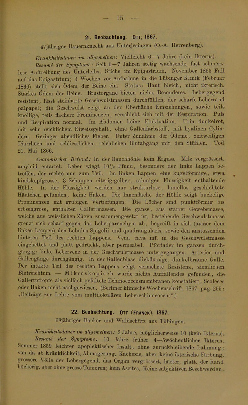 f 15 21. Beobachtung. Ott, 1867. 47jähriger Bauemknecht aus ünteijesingen (O.-A. Herrenberg). Krankheitsdauer im allgemeinen: Vielleicht 6—7 Jahre (kein Ikterus). Resume der Symptome: Seit 6—7 Jahren stetig wachsende, fast schmerz- lose Auftreibung des Unterleibs, Stiche im Epigastrium. November 1865 Fall auf das Epigastrium; 3 Wochen vor Aufnahme in die Tübinger Klinik (Februar .1866) stellt sich Ödem der Beine ein. Status: Haut bleich, nicht ikterisch. Starkes Ödem der Beine. Brustorgane bieten nichts Besonderes. Lebergegend resistent, lässt steinharte Geschwulstmassen dm-chfühlen, der scharfe Leberrand palpapel; die Geschwulst zeigt an der Oberfläche Einziehungen, sowie teils knollige, teils flachere Prominenzen, verschiebt sich mit der Respiration. Puls und Respiration normal. Im Abdomen keine Fluktuation. Urin dunkelrot, mit sehr reichlichem Eiweissgehalt, ohne Gallenfarbstoff, mit hyalinen Cylin- dern. Geringes abendliches Fieber. Unter Zunahme der Ödeme, zeitweiligen Diarrhöen und schliesslichem reichlichen Blutabgang mit den Stühlen. Tod 21. Mai 1866. Anatomischer Befund: In der Bauchhöhle kein Erguss. Milz vergrössert, amyloid entartet. Leber -wiegt 10V2 Pfund, besonders der linke Lappen be- troffen, der rechte nur zum Teil. Im linken Lappen eine kugelförmige, etwa ^ kindskopfgrosse, 3 Schoppen eiterig-gelber, rahmiger Flüssigkeit enthaltende Höhle. In der Flüssigkeit werden nur strukturlose, lamellös geschichtete Häutchen gefunden, keine Haken. Die Innenfläche der Höhle zeigt buckelige Prominenzen mit grubigen Vertiefungen. Die Löcher sind punktförmig bis erbsengross, enthalten Gallertmassen. Die ganze, aus starrer Gewebsmasse, welche aus weisslichen Zügen zusammengesetzt ist, bestehende Geschwulstmasse grenzt sich scharf gegen das Leberparenchym ab, begreift in sich (ausser dem linken Lappen) den Lobulus Spigelii und quadrangularis, sowie den anstossenden hinteren Teil des rechten Lappens. Vena cava inf. in die Geschwulstmasse eingebettet und platt gedrückt, aber permeabel. Pfortader im ganzen durch- gängig; linke Lebeiwene in der Geschwulstmasse untergegangen. Arterien und Gallengänge durchgängig. In der Gallenblase dickflüssige, dunkelbraune Galle. Der intakte Teil des rechten Lappens zeigt vermehrte Resistenz, ziemlichen Blutreichtum. — Mikroskopisch wurde nichts Auffallendes gefunden, die Gallertpfröpfe als vielfach gefaltete Echinococcusmembranen konstatiert; Scoleces oder Haken nicht nachgewiesen. (Berliner klinische Wochenschrift, 1867, pag. 299 : „Beiträge zur Lehre vom miiltilokulären Leberechinococcus“.) 22. Beobachtung. Ott (Franck), 1867. 68jähriger Bäcker und Waldschütz aus Tübingen. Krankheitsdauer im allgemeinen: 2 Jahre, möglicherweise 10 (kein Ikterus). Resumi der Symptome: 10 Jahre früher 4—Swöchentlicher Ikterus. Sommer 1859 leichter apoplektischer Insult, ohne zurückbleibende Lähmung; von da ab Kränklichkeit, Abmagerung, Kachexie, aber keine ikterische Färbung, grössere Völle der Lebergegend, das Organ vergrössert, härter, glatt, der Rand höckerig, aber ohne grosse Tumoren; kein Ascites. Keine subjektiven Beschwerden.