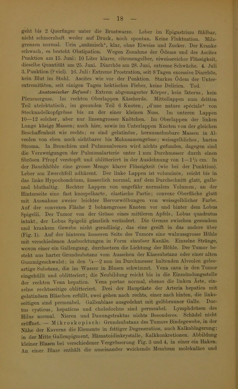 geht bis 2 Querfinger unter die Brustwarze. Leber im Epigastrium fühlbar, nicht schmerzhaft weder auf Druck, noch spontan. Keine Fluktuation. Milz- grenzen normal. Urin „anämisch“, klar, ohne Eiweiss und Zucker. Der Kranke schwach, es besteht Obstipation. Wegen Zunahme der Ödeme und des Ascites Punktion am 15. Juni: 10 Liter klarer, citronengelber, eiweissreicher Flüssigkeit, dieselbe Quantität am 25. Juni. Diarrhöe am 28. Juni, extreme Schwäche. 4. Juli 3. Punktion (? viel). 16. Juli: Extreme Prostration, seit 8 Tagen excessive Diarrhöe, kein Blut im Stuhl. Ascites wie vor der Punktion. Starkes Ödem der ünter- extremitäten, seit einigen Tagen hektisches Fieber, keine Delirien. Tod. Anatomischer Befund: Extrem abgemagerter Köqjer, kein Ikterus, kein Pleuraei’guss. Im rechten Oberlappen Käseherde. Mittellappen zum dritten Teil atelektatisch, im gesunden Teil 6 Knoten, „d’une nature speciale“ von Stecknadelkopfgrösse bis zu der einer kleinen Nuss. Im unteren Lappen 10—12 solcher, aber nur linsengrosser Knötchen. Im Oberlappen der linken Lunge käsige Massen; auch hier, sowie im ünterlappen Knoten von der gleichen Beschaffenheit wie rechts; es sind gelatinöse, herausnehmbare Massen in Al- veolen von eben noch sichtbarer bis Mohnsamengrösse; weissgelbliches, hartes Stroma. In Bronchien und Pulmonalvenen wird nichts gefunden, dagegen sind die Verzweigungen der Pulmonalarterie unter 1 mm Durchmesser durch einen fibrösen Pfropf verstopft und oblitteriert in der Ausdehnung von 1 — 17« cm. In der Bauchhöhle eine grosse Menge klarer Flüssigkeit (wie bei der Punktion). Leber am Zwerchfell adhärent. Der linke Lappen ist voluminös, reicht bis in das linke Hypochondrium, äusserlich normal, auf dem Durchschnitt glatt, galle- und bluthaltig. Rechter Lappen von ungefähr normalem Volumen, an der Hinterseite eine fast knorpelharte, elastische Partie; convexe Oberfläche glatt mit Ausnahme zweier leichter Hervorwölbungen von weissgelblicher Farbe. Auf der convexen Fläche 2 bohnengrosse Knoten vor und hinter dem Lobus Spigelii. Der Tumor von der Grösse eines mittleren Apfels, Lobus quadratus intakt, der Lobus Spigelii gänzlich verändert. Die Grenze zwischen gesundem und krankem Gewebe nicht geradlinig, das eine greift in das andere über (Fig. 1). Auf der hinteren äusseren Seite des Tumors eine walnussgrosse Höhle mit verschiedenen Ausbuchtungen in Form sinuöser Kanäle. Einzelne Stränge, wovon einer ein Gallengang, durchsetzen die Lichtung der Höhle. Der Tumor be- steht aus harter Grundsubstanz vom Aussehen der Käsesubstanz oder einer alten Gummigeschwulst; in den V'»—2 mm im Durchmesser haltenden Alveolen gelee- artige Substanz, die im Wasser in Blasen schwimmt. Vena cava in den Tumor eingehüllt und oblitteriert; die Neubildung reicht bis in die Einmündungsstelle der rechten Vena hepatica. Vena portae normal, ebenso die linken Äste, ein- zelne rechtsseitige oblitteriert. Drei der Hauptäste der Aideria hepatica mit gelatinösen Bläschen erfüUt, zwei gehen nach rechts, einer nach hinten, die links- seitigen sind permeabel. Gallenblase ausgedehnt mit gelbbrauner Galle. Duc- tus cysticus, hepaticus und choledochus sind permeabel. Lymphdiüsen des Hilus normal. Nieren und Dauungstraktus nichts Besonderes. Schädel nicht eröffnet. — Mikroskopisch: Grundsubstanz des Tumors Bindegewebe, in der Nähe der Kaverne die Elemente in fettiger Degeneration, auch Kalkablagerung; in der Mitte Gallenpigm ent, Hämatoidinkrystalle, Kalkkonkretionen. Abbildung kleiner Blasen bei verschiedener Vergrösserung Fig. 3 und 4, in einer ein Haken. An einer Blase enthält die auseinander weichende Membran molekuläre und