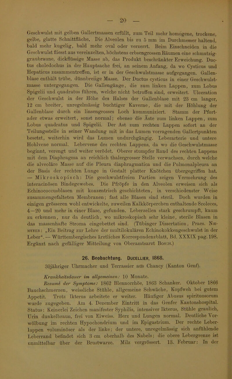 Geschwulst mit gelben Gallertmassen erfüllt, zum Teil mehr homogene, trockene, gelbe, glatte Schnittfläche. Die Alveolen bis zu 5 mm im Durchmesser haltend, bald mehr kugelig, bald mehr oval oder verzerrt. Beim Einschneiden in die Geschwulst fliesst aus vereinzelten, höchstens erbsengrossen Räumen eine schmutzig- graubraune, dickflüssige Masse ab, das Produkt beschränkter Erweichung. Duc- tus choledochus in der Hauptsache frei, an seinem Anfang, da wo Cysticus und Hepaticus Zusammentreffen, ist er in der Geschwulstmasse aufgegangen. Gallen- blase enthält trübe, dünnbreiige Masse. Der Ductus cysticus in einer Geschwulst- masse untergegangen. Die Gallengänge, die zum linken Lappen, zum Lobus Spigelii und quadratus führen, welche nicht betroffen sind, erweitert. Ulceration der Geschwulst in der Höhe des Halses der Gallenblase mit 23 cm langer, 12 cm breiter, unregelmässig buchtiger Kaverne, die mit der Höhlung der Gallenblase durch ein linsengrosses Loch kommuniziert. Stamm der Pfort- ader etwas erweitert, sonst normal; ebenso die Äste zum linken Lappen, zum Lobus quadratus und Spigelii. Der Ast zum rechten Lappen sofort an der Teilungsstelle in seiner Wandung mit in das Lumen vorragenden Gallertpunkten besetzt, weiterhin wird das Lumen undurchgängig. Leberarterie und untere Hohlvene normal. Lebervene des rechten Lappens, da wo die Geschwulstmasse beginnt, verengt und weiter verödet. Oberer stumpfer Rand des rechten Lappens mit dem Diaphragma an reichlich thalergrosser Stelle verwachsen, durch welche die alveoläre Masse auf die Pleura diaphragmatica und die Pulmonalpleura an der Basis der rechten Lunge in Gestalt platter Knötchen übergegriffen hat. — Mikroskopisch; Die geschwulstfreien Partien zeigen Vermehrung des interacinösen Bindegewebes. Die Pfröpfe in den Alveolen erweisen sich als Echinococcusblasen mit konzentrisch geschichteten, in verschiedenster Weise zusammengefalteten Membranen; fast alle Blasen sind steril. Doch wurden in einigen grösseren wohl entwickelte, zuweilen Kalkkörperchen enthaltende Scoleces, 4—20 und mehr in einer Blase, gefunden. Leberzellen stark geschrum23ft, kaum zu erkennen, nur da deutlich, wo mikroskopisch sehr kleine, sterile Blasen in das massenhafte Stroma eingebettet sind. (Tübinger Dissertation, Praes. Nie- meyer: „Ein Beitrag zur Lehre der multilokularen Echinokokkengeschwulst in der Leber“. — Württembergisches ärztliches Korrespondenzblatt, Bd. XXXIX jjag. 198. Ergänzt nach gefälliger Mitteilimg von Oberamtsarzt Bosch.) 26. Beobachtung. Ducellier, 1868. SOjähriger Uhrmacher und Terrassier aus Chancy (Kanton Genf). Krankheitsdauer im allgemeinen: 10 Monate. Resumi der Symptome: 1862 Blennori'höe, 1863 Schanker. Oktober 1866 Bauchsclimerzen, weissliche Stühle, allgemeine Schwäche, Ko^ifweh bei gutem Appetit. Trotz Ikterus arbeitete er weiter. Häufiger Abusus spirituosorum wurde zugegeben. Am 4. Dezember Eintritt in das Genfer Kantonshospital. Status: Keinerlei Zeichen manifester Syphilis, intensiver Ikterus, Stühle graulich, Urin dunkelbraun, frei von Eiweiss. Herz und Lungen normal. Deutliche Vor- wölbung im rechten Hypiochondrium und im Eijigastrium. Der rechte Leber- laijpen voluminöser als der linke; der untere, unregelmässig sich anfühlende Leberrand befindet sich 3 cm oberhalb des Nabels; die obere Lebergrenze ist unmittelbar über der Brustwarze. Milz vergrössert. 13. Februar: In der