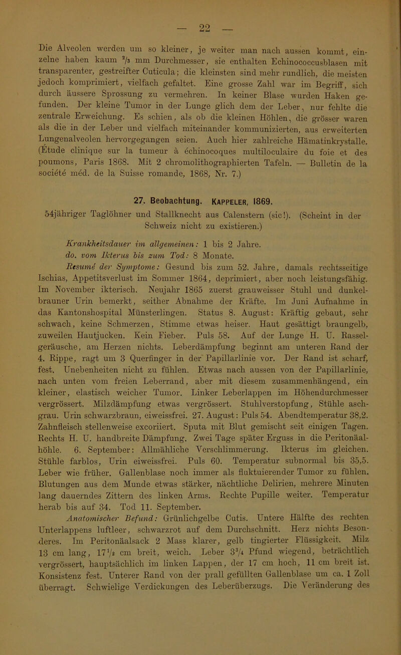 Die Alveolen werden um so kleiner, je weiter man nach aussen kommt, ein- zelne haben kaum ’/j mm Durchmesser, sie enthalten Echinococcusblasen mit transi^arenter, gestreifter Cuticula; die kleinsten sind mehr rundlich, die meisten jedoch komprimiert, vielfach gefaltet. Eine grosse Zahl war im Begriff, sich durch äussere Sprossung zu vermehren. In keiner Blase wurden Haken ge- funden. Der kleine Tumor in der Lunge glich dem der Leber, nur fehlte die zentrale Erweichung. Es schien, als ob die kleinen Höhlen, die gi-össer waren als die in der Leber und vielfach miteinander kommunizierten, aus erweiterten Lungenalveolen hervorgegangen seien. Auch hier zahlreiche Hämatinkrystalle. (Etüde clinique sur la tumeur ä echinocoques multiloculaire du foie et des poumons, Paris 1868. Mit 2 chromolithographierten Tafeln. — Bulletin de la societe nied. de la Suisse romande, 1868, Nr. 7.) 27. Beobachtung. Kappeler, 1869. 54jähriger Taglöhner und Stallknecht aus Calenstem (sic!). (Scheint in der Schweiz nicht zu existieren.) Krankheitsdauer hn allgemeinen; 1 bis 2 Jahre. do. vom Ikterus bis zmn Tod: 8 Monate. Resumi der Symptome: Gesund bis zum 52. Jahre, damals rechtsseitige Ischias, Appetitsverlust im Sommer 1864, deprimiert, aber noch leistungsfähig. Im November ikterisch. Neujahr 1865 zuerst gi-auweisser Stuhl und dunkel- brauner Urin bemerkt, seither Abnahme der Kräfte. Im Juni Aufnahme in das Kantonshospital Münsterlingen. Status 8. August: Kräftig gebaut, sehr schwach, keine Schmerzen, Stimme etwas heiser. Haut gesättigt braungelb, zuweilen Hautjucken. Kein Fieber. Puls 58. Auf der Lunge H. U. Rassel- geräusche, am Herzen nichts. Leberdämpfung beginnt am unteren Rand der 4. Rippe, ragt um 3 Querfinger in der'Papillarlinie vor. Der Rand ist scharf, fest. Unebenheiten nicht zu fühlen. Etwas nach aussen von der Papillarlinie, nach unten vom freien Leberrand, aber mit diesem zusammenhängend, ein kleiner, elastisch weicher Tumor. Linker Leberlappen im Höhendurchmesser vergrössert. Milzdämpfung etwas vergrössert. Stuhlverstopfung, Stühle asch- grau. Urin schwarzbraun, ei weissfrei. 27. August: Puls 54. Abendtemperatm-38,2. Zahnfleisch stellenweise excoriiert. Sputa mit Blut gemischt seit einigen Tagen. Rechts H. U. handbreite Dämpfung. Zwei Tage später Erguss in die Peritonäal- höhle. 6. September: Allmähliche Verschlimmerung. Ikterus im gleichen. Stühle farblos, Urin eiweissfrei. Puls 60. Temperatur subnormal bis 35,5. Leber wie früher. Gallenblase noch immer als fluktuierender Tumor zu fühlen. Blutungen aus dem Munde etwas stärker, nächtliche Delirien, mehrere Minuten lang dauerndes Zittern des linken Arms. Rechte PuiDÜle weiter. Temperatur herab bis auf 34. Tod 11. September. Anatomischer Befund: Grünlichgelbe Cutis. Untere Hälfte des rechten Unterlappens luftleer, schwarzrot auf dem Durchschnitt. Herz nichts Beson- deres. Im Peritonäalsack 2 Mass klarer, gelb tingierter Flüssigkeit. Milz 13 cm lang, 17cm breit, weich. Leber 3^/4 Pfund wiegend, beträchtlich vergrössert, hauptsächlich im linken Lappen, der 17 cm hoch, 11 cm breit ist. Konsistenz fest. Unterer Rand von der prall gefüllten Gallenblase um ca. 1 Zoll überragt. Schwielige Verdickungen des Leberüberzugs. Die V eränderung des