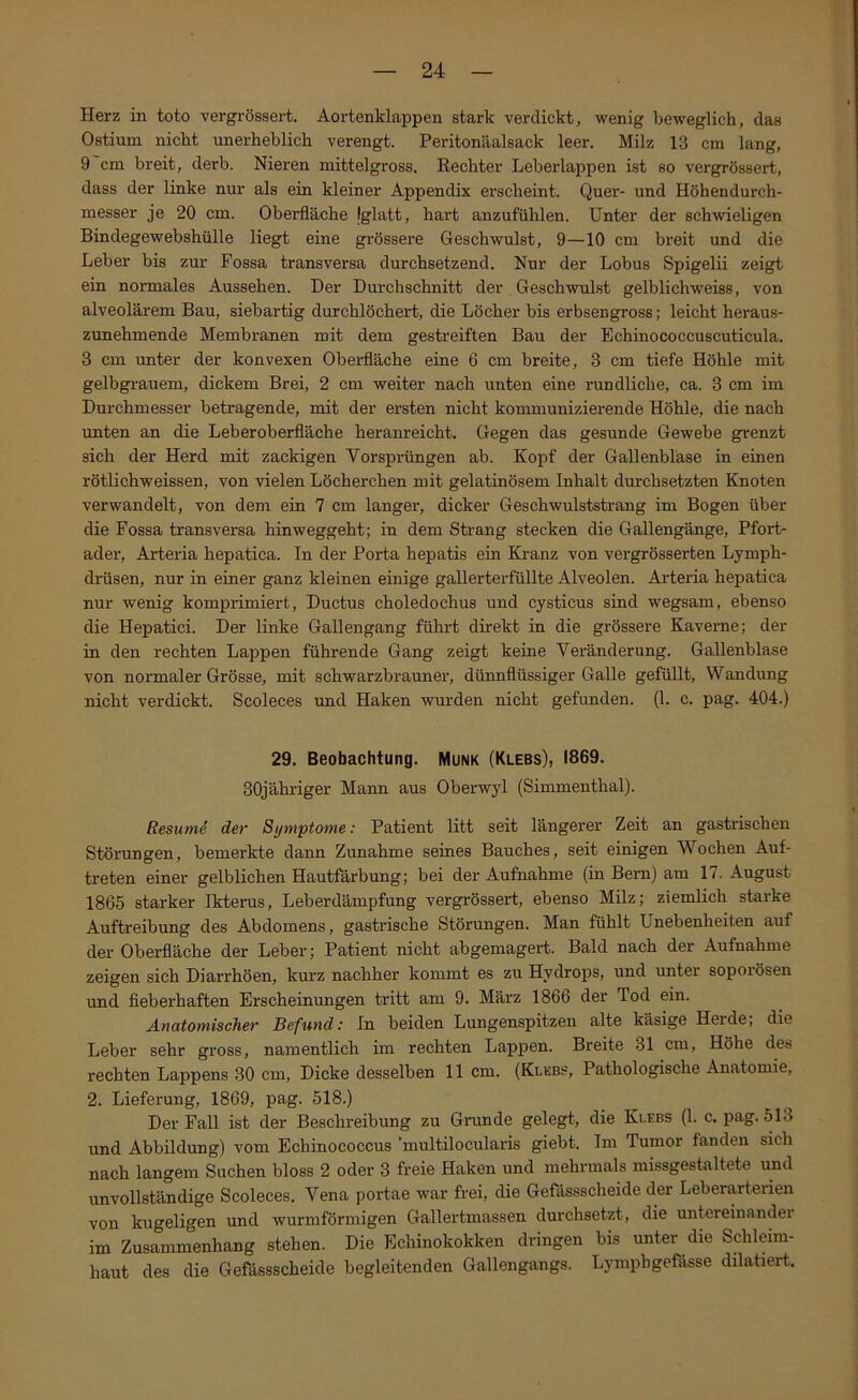 Herz in toto vergrössert. Aortenklappen stark verdickt, wenig beweglich, das Ostium nicht unerheblich verengt. Peritonäalsack leer. Milz 13 cm lang, 9 cm breit, derb. Nieren mittelgross. Rechter Leberlappen ist so vergrössert, dass der linke nur als ein kleiner Appendix erscheint. Quer- und Höhendurch- messer je 20 cm. Oberfläche Iglatt, hart anzufühlen. Unter der schwieligen Bindegewebshülle liegt eine grössere Geschwulst, 9—10 cm breit und die Leber bis zur Fossa transversa durchsetzend. Nur der Lobus Spigelii zeigt ein normales Aussehen. Der Durchschnitt der Geschwulst gelblichweiss, von alveolärem Bau, siebartig durchlöchert, die Löcher bis erbsengross; leicht heraus- zunehmende Membranen mit dem gestreiften Bau der Echinococcuscuticula. 3 cm unter der konvexen Oberfläche eine 6 cm breite, 3 cm tiefe Höhle mit gelbgrauem, dickem Brei, 2 cm weiter nach unten eine rundliche, ca. 3 cm im Durchmesser betragende, mit der ersten nicht kommunizierende Höhle, die nach unten an die Leberoberfläche heranreicht. Gegen das gesunde Gewebe grenzt sich der Herd mit zackigen Vorsprüngen ab. Kopf der Gallenblase in einen rötlichweissen, von vielen Löcherchen mit gelatinösem Inhalt durchsetzten Knoten verwandelt, von dem ein 7 cm langer, dicker Geschwulststrang im Bogen über die Fossa transversa hinweggeht; in dem Strang stecken die Gallengänge, Pfort- ader, Arteria hepatica. In der Porta hepatis ein Kranz von vergrösserten Lymph- drüsen, nur in einer ganz kleinen einige gallerterfüllte Alveolen. Arteria hepatica nur wenig komprimiert, Ductus choledochus und cysticus sind wegsam, ebenso die Hepatici. Der linke Gallengang führt direkt in die grössere Kaverne; der in den rechten Lappen führende Gang zeigt keine Veränderung. Gallenblase von normaler Grösse, mit schwarzbrauner, dünnflüssiger Galle gefüllt, Wandung nicht verdickt. Scoleces imd Haken wurden nicht gefunden. (1. c. pag. 404.) 29. Beobachtung. Munk (Klebs), 1869. 30jähriger Mann aus Oberwyl (Simmenthal). Resumd der Symptome: Patient litt seit längerer Zeit an gastrischen Störungen, bemerkte dann Zunahme seines Bauches, seit einigen Wochen Auf- treten einer gelblichen Hautfärbung; bei der Aufnahme (in Bern) am 17. August 1865 starker Ikterus, Leberdämpfung vergrössert, ebenso Milz; ziemlich starke Auftreibung des Abdomens, gastrische Störungen. Man fühlt Unebenheiten auf der Oberfläche der Leber; Patient nicht abgemagert. Bald nach der Aufnahme zeigen sich Diarrhöen, kurz nachher kommt es zu Hydrops, und unter soporösen und fieberhaften Erscheinungen tritt am 9. März 1866 der Tod ein. Anatomischer Befund: ln beiden Lungenspitzen alte käsige Heide, die Leber sehr gross, namentlich im rechten Lappen. Breite 31 cm, Höhe des rechten Lappens 30 cm, Dicke desselben 11 cm. (Kleb?, Pathologische Anatomie, 2. Lieferung, 1869, pag. 518.) Der Fall ist der Beschreibung zu Gninde gelegt, die Klebs (1. c. pag. 513 und Abbildung) vom Echinococcus multilocularis giebt. Im Tumor fanden sich nach langem Suchen bloss 2 oder 3 freie Haken und mehrmals missgestaltete und unvollständige Scoleces. Vena portae war frei, die Gefässscheide der Leberarterien von kugeligen und wurmförmigen Gallertmassen durchsetzt, die untereinander im Zusamnmnhang stehen. Die Echinokokken dringen bis unter die Schleim- haut des die Gefässscheide begleitenden Gallengangs. Lympbgefässe dilatiert.