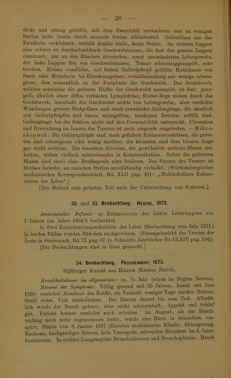 dickt und sehnig getrübt, mit dem Zwerchfell verwachsen; nur an wenigen Stellen helle Inseln durch normale Serosa schimmerad. Gallenblase um das Zweifache verkleinert, enthält dunkle Galle, keine Steine. Im rechten Lappen eine schwer zu durchschneidende Geschwulstmasse, die fast den ganzen Lappen einnimmt; nur an den Rändern ikterisches, sonst unverändertes Lebergewebe, der linke Lappen frei von Geschwulstmasse. Tumor schmutziggraugelb, sehr trocken. Kleine, rundliche, mit festem Gallertpfropf gefüllte Hohlräume von Sand- oder Mohnkorn- bis Hirsekorngrösse; verhältnismässig nur wenige erbsen- gross, dies namentlich an der Peripherie der Geschwulst. Das Gerüstwerk, welches scheinbar die grössere Hälfte der Gesch-wulst ausmacht, ist fest, grau- gelb, ähnlich einer diffus verkästen Lymphdrüse, fibröse Züge ziehen durch das Gerüstwerk, innerhalb der Geschwulst nichts von Lebergewebe, aber verdickte Wandungen grosser Blutgefässe und stark erweiterter Gallengänge, die sämtlich mit Gallertpfröpfen und einem weissgelben, trockenen Detrütus erfüllt sind. Gallengänge bei der Sektion nicht auf ihre Permeabilität untersucht. Ulceration und Erweichung im Innern des Tumors ist noch nirgends eingetreten. — Mikro- skopisch: Die Gallertpfröpfe sind 'stark gefaltete Ecliinococcushülsen, die gröss- ten sind erbsengross oder wenig darüber; die kleinsten sind dem blossen Auge gar nicht sichtbar. Die einzelnen Alveolen, die gewöhnlich mehrere Blasen ent- halten, stehen vielfach untereinander in Kommunikation. Selbst die grösseren Blasen sind steril ohne Brutkapseln oder Scoleces. Das Stroma des Tumors ist fibröses Gewebe, an manchen Stellen unvollständig verkalkt. (Württembergisches medizinisches Korrespondenzblatt, Bd. XLII pag. 201: „Multilokulärer Echino- coccus der Leber“.) [Der Befund zum grössten Teil nach der Untersuchung von Schüppel.] 32. und 33. Beobachtung. Heschl, 1872. Anatomischer Befund: a) Echinococcus des linken Leberlappens vor 7 Jahren (im Jahre 1864?) beobachtet. b) Zwei Echinococcusgeschwülste der Leber (Beobachtung vom Jahr 1871.) In beiden Fällen wurden Häkchen nachgewiesen. (Sitzungsbericht des Vereins der Ärzte in Steiermark, Bd. IX pag. 67 [s. Schmidts Jahrbücher Bd. CLXIV pag. 194]). [Die Beobachtungen sind in Graz gemacht.] 34. Beobachtung. Prougeansky, 1873. 6Cjähriger Knecht aus Hausen (Kanton Zürich). Krankheitsdauer im allgemeinen: ca. V* Jo-hr (schon im Beginn Ikterus). Resumd der Symptome: Völlig gesund seit 30 Jahren, krank seit Juni 1866; zunächst Abnahme der Kräfte, im Verlaufe weniger Tage starker Ikterus, Stuhl weiss, Urin dunkelbraun. Der Ikterus dauert bis zum Tod. Allmäh- lich wurde der Bauch grösser, aber nicht schmerzhaft, Appetit und Schlaf gut. Patient konnte zunächst noch arbeiten. Im August, als der Bauch- umfang noch mehr zugenommen hatte, wurde eine Härte in demselben ^er- spürt. Status vom 8. Januar 1867 (Züricher medizinische Klinik): Abmaprung, Kachexie, hochgradiger Ikterus, kein Venenpuls, schwacher Herzstoss im 6. Inter- kostalraum. In rechter Lungenspitze Bronchialatmen und Bronchophonie. Bauch
