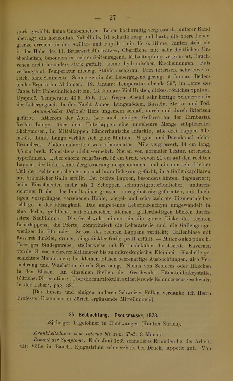 stark gewölbt, keine Unebenheiten. Leber hochgradig vergrössert ; unterer Rand überragt die horizontale Nabellinie, ist scharflrantig und hart; die obere Leber- grenze eri’eicht in der Axillar- und Papillarlinie die 6. Rippe, hinten steht sie in der Höhe des 11. Brustwirhelfortsatzes, Oberfläche mit sehr deutlichen Un- ebenheiten, besonders in rechter Seitengegend, Milzdäinpfung vergrössert, Bauch- venen nicht besonders stark gefüllt, keine hydropischen Erscheinungen. Puls verlangsamt, Temperatur niedrig, Stühle aschgrau. Ui'in ikterisch, sehr eiweiss- reich, ohne Sedimente. Schmerzen in der Lebergegend gering. 9. Januar: Bedeu- tender Erguss im Abdomen. 12. Januar: Temperatur abends 39®, im Laufe des Tages tritt Unbesinnlicbkeit ein. 13. Januar: Viel Husten, dickes, rötliches Sputum. Dyspnoe. Temperatur 40,5. Puls 117. Gegen Abend sehr heftige Schmerzen in der Lebergegend. In der Nacht Apnoe, Lungenödem, Rasseln, Stertor und Tod. Anatomischer Befund: Herz ungemein schlaflF, durch und durch ikterisch gefärbt. Atherom der Aorta (wie auch einiger Gefässe an der Hirnbasis). Rechte Lunge: über dem Unterlappen eine ungeheure Menge subpleuraler Ekchymosen, im Mittellappen hämoiThagische Infarkte, alle drei Lappen öde- matös. Linke Lunge verhält sich ganz ähnlich. Magen- und Darmkanal nichts Besonderes. Abdominalaorta etwas atheromatös. Milz vergrössert, 14 cm lang, 8,5 cm breit. Konsistenz nicht vermehrt. Nieren von normaler Textur, ikterisch, hyjDerämisch. Leber enorm vergrössert, 32 cm breit, wovon 21 cm auf den rechten Lappen, der linke, seine Vergi-össerung ausgenommen, und ein nur sehr kleiner Teil des rechten erscheinen normal bräunlichgrün gefärbt, ihre Gallenkapillaren mit hräunlicher Galle erfüllt. Der rechte Lappen, besonders hinten, degeneriert; beim Einschneiden mehr als 1 Schoppen schmutzigrotbräunlicher, undurch- sichtiger Bi-ühe, der Inhalt einer grossen, unregelmässig geformten, mit buch- tigen Vorsprüngen versehenen Höhle; ziegel- und scharlachrote Pigmentnieder- schläge in der Flüssigkeit. Das umgebende Leberparenchym umgewandelt in eine derbe, gelbliche, mit zahlreichen kleinen, gaUerthaltigen Lücken durch- setzte Neubildung. Die Geschwulst nimmt ein die ganze Dicke des rechten Leberlappens, die Pforte, komprimiert die Leberarterie und die Gallengänge, weniger die Pfortader. Serx)sa des rechten Lajjpens verdickt; Gallenblase mit äusserst dunkler, grüner, eingedickter Galle prall erfüllt. — Mikroskopisch: Faseriges Bindegewebe, stellenweise mit Fettmolekülen durchsetzt. Kavernen von der Grösse mehrerer Millimeter bis zu mikroskopischer Kleinheit. Glashelle ge- schichtete Membranen; bei kleinen Blasen beerenartige Ausbuchtungen, also Ver- mehrung und Wachstum durch Sprossung. Nichts von Scoleces oder Häkchen in den Blasen. An einzelnen Stellen der Geschwulst Hämatoidinkrystalle. (ZüricherDissei’tation: „ÜberdiemultilokuläreulcerierendeEchinococcusgeschwulst in der Leber“, pag. 38.) [Bei diesem und einigen anderen Schweizer Fällen verdanke ich HeiTD Professor Eichhorst in Zürich ergänzende Mitteilungen.] 35. Beobachtung. Prougeansky, 1873. 58jähriger Tagelöhner in Hüntwangen (Kanton Zürich). Krankheitsdauer vom Ikterus bis zum Tod: 3 Monate. Resutne der Symptome: Ende Juni 1869 schnelleres Ermüden bei der Arbeit. Juli. Völle im Bauch, Epigastrium schmerzhaft bei Druck, Appetit gut. Von