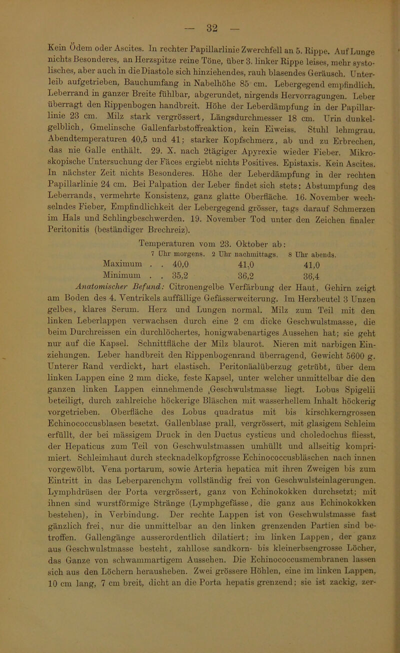 Kein Ödem oder Ascites. In rechter Papillarlinie Zwerchfell an 5. Rippe. Auf Lunge nichts Besonderes, an Herzspitze reine Töne, über 3. linker Rippe leises, mehr systo- lisches, aber auch in die Diastole sich hinziehendes, rauh blasendes Geräusch. Unter- leib aufgetrieben. Bauchumfang in Nabelhöhe 85 cm. Lebergegend empfindlich. Leberrand in ganzer Breite fühlbar, abgerundet, nirgends Hervoi-ragungen. Leber überragt den Rippenbogen handbreit. Höhe der Leberdämpfung in der Papillar- linie 23 cm. Milz stark vergrössert, Längsdurchmesser 18 cm. Urin dunkel- gelblich, Gmelinsche Gallenfarbstofireaktion, kein Eiweiss. Stuhl lehmgrau. Abendtemperaturen 40,5 und 41; starker Kopfschmerz, ab und zu Erbrechen, das nie Galle enthält. 29. X. nach 2tägiger Apyrexie wieder Fieber. Mikro- skopische Untersuchung der Fäces ergiebt nichts Positives. Epistaxis. Kein Ascites. In nächster Zeit nichts Besonderes. Höhe der Leberdämpfung in der rechten Papillarlinie 24 cm. Bei Palpation der Leber findet sich stets: Abstumpfung des Leberrands, vermehrte Konsistenz, ganz glatte Obei-fläche. 16. November wech- selndes Fieber, Empfindlichkeit der Lebergegend grösser, tags darauf Schmerzen im Hals und Schlingbeschwerden. 19. November Tod unter den Zeichen finaler Peritonitis (beständiger Brechreiz). Temperaturen vom 23. Oktober ab: 7 Dlir morgens. 2 Uhr nachmittags. 8 Uhr abends. Maximum . . 40,0 41,0 41,0 Minimum . . 35,2 36,2 36,4 Anatomischer Befund: Citronengelbe Verfärbung der Haut, Gehirn zeigt am Boden des 4. Ventrikels auffällige Gefässerweiterung. Im Herzbeutel 3 Unzen gelbes, klares Serum. Herz und Lungen normal. Milz zum Teil mit den linken Leberlappen verwachsen durch eine 2 cm dicke Geschwulstmasse, die beim Durchreissen ein durchlöchertes, honigwabenartiges Aussehen hat; sie geht nur auf die Kapsel. Schnittfläche der Milz blaurot. Nieren mit narbigen Ein- ziehungen. Leber handbreit den Rippenbogenrand überragend, Gewicht 5600 g. Unterer Rand verdickt, hart elastisch. Peritonäalüberzug getrübt, über dem linken Lappen eine 2 mm dicke, feste Kapsel, unter welcher unmittelbar die den ganzen linken Lappen einnehmende ,Geschwulstmasse liegt. Lobus Spigelii beteiUgt, durch zahlreiche höckerige Bläschen mit wasserhellem Inhalt höckerig vorgetrieben. Oberfläche des Lobus quadratus mit bis kirschkemgrossen Echinococcusblasen besetzt. Gallenblase prall, vergrössert, mit glasigem Schleim erfüllt, der bei mässigem Druck in den Ductus cysticus und choledochus fliesst, der Hepaticus zum Teil von Geschwulstmassen umhüllt und allseitig kompri- miert. Schleimhaut durch stecknadelkopfgrosse Echinococcusbläschen nach innen vorgewölbt. Vena portarum, sowie Arteria hepatica mit ihren Zweigen bis zum Eintritt in das Leberparenchym vollständig frei von Geschwulsteinlagerungen. Lymphdrüsen der Porta vergrössert, ganz von Echinokokken durchsetzt; mit ihnen sind wurstförmige Stränge (Lymphgefässe, die ganz aus Echinokokken bestehen), in Verbindung. Der rechte Lapi^en ist von Geschwulstmasse fast gänzlich frei, nur die unmittelbar an den linken grenzenden Partien sind be- troffen. Gallengänge ausserordentlich dilatiert; im linken Lappen, der ganz aus Geschwulstmasse besteht, zahllose sandkorn- bis kleinerbsengrosse Löcher, das Ganze von schwammartigem Aussehen. Die Echinococcusmembranen lassen sich aus den Löchern herausheben. Zwei grössere Höhlen, eine im linken Lappen, 10 cm lang, 7 cm breit, dicht an die Porta hepatis grenzend; sie ist zackig, zer-
