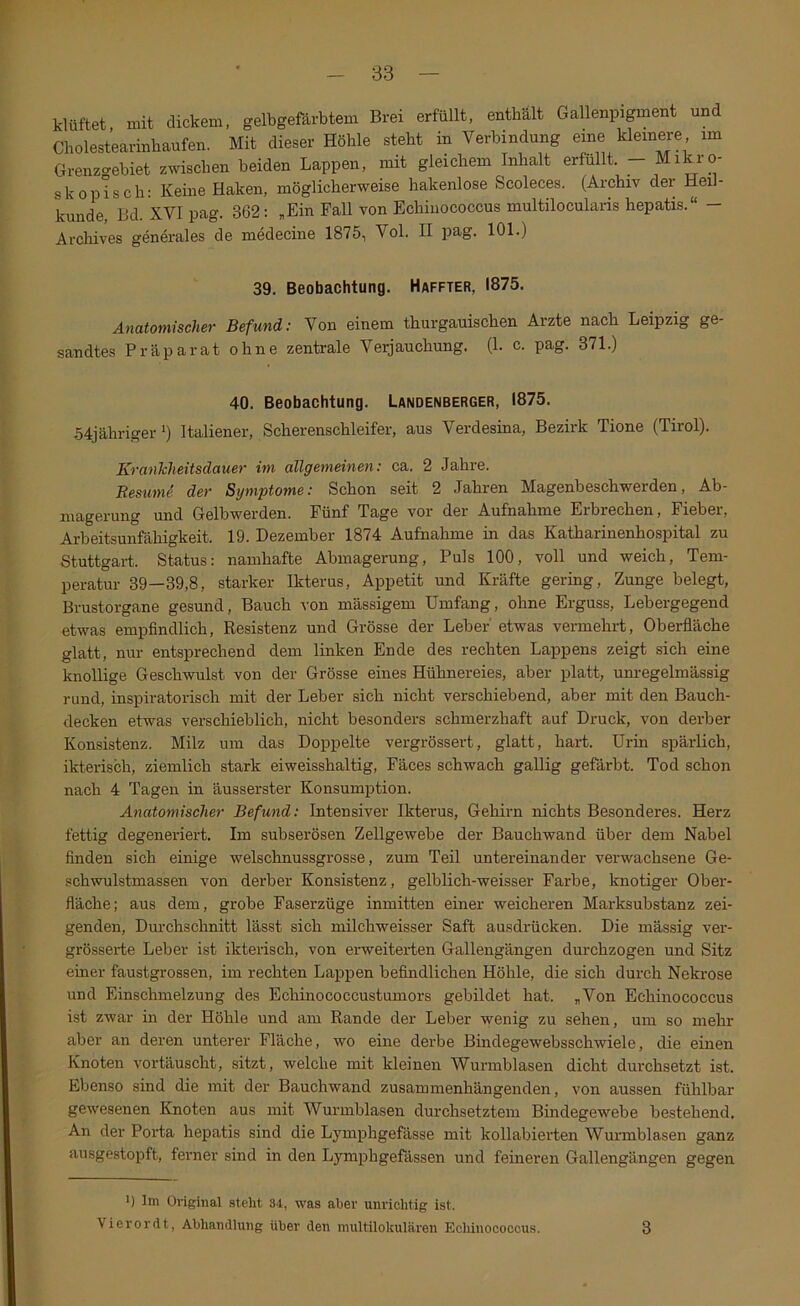 klüftet, mit dickem, gelbgefärbtem Brei erfüllt, enthält Gallenpi^ent und Cholestearinbaufen. Mit dieser Höhle steht in Verbindung eine kleinere im Grenzgebiet zwischen beiden Lappen, mit gleichem Inhalt erfüllt. - Mikro- skopisch: Keine Haken, möglicherweise hakenlose Scoleces. (Archiv der Hei- künde, Bd. XVI pag. 362: „Ein Fall von Echinococcus multilocularis hepatis.“ — Arcliives generales de medecine 1875, Vol. II pag. 101.) 39. Beobachtung. Haffter, 1875. Anatomischer Befund: Von einem thurgauischen Arzte nach Leipzig ge- sandtes Präparat ohne zentrale Verjauchung. (1. c. pag. 371.) 40. Beobachtung. Landenberger, 1875. 54jährigeri) Italiener, Scherenschleifer, aus Verdesina, Bezirk Tione (Tirol). KranTcheitsdauer im allgemeinen: ca. 2 Jahre. ResumS der Symptome: Schon seit 2 Jahren Magenbeschwerden, Ab- magerung und Gelbwerden. Fünf Tage vor der Aufnahme Erbrechen, Fieber, Arbeitsunfähigkeit. 19. Dezember 1874 Aufnahme in das Katharinenhospital zu Stuttgart. Status: namhafte Abmagerung, Puls 100, voll und weich, Tem- peratur 39—39,8, starker Ikterus, Appetit und Kräfte gering, Zunge belegt, Brustorgane gesund, Bauch von mässigem Umfang, ohne Erguss, Lebergegend etwas empfindlich, Resistenz und Grösse der Leber' etwas vermehrt, Oberfläche glatt, nur entsprechend dem linken Ende des rechten Lappens zeigt sich eine knollige Geschwulst von der Grösse eines Hühnereies, aber platt, unregelmässig rund, inspiratorisch mit der Leber sich nicht verschiebend, aber mit den Bauch- decken etAvas verschieblich, nicht besonders schmerzhaft auf Druck, von derber Konsistenz. Milz um das Doppelte vergrössert, glatt, hart. Urin spärlich, ikterisch, ziemlich stark eiweisshaltig, Fäces schwach gallig gefärbt. Tod schon nach 4 Tagen in äusserster Konsumption. Anatomischer Befund: Intensiver Ikterus, Gehirn nichts Besonderes. Herz fettig degeneriert. Im subserösen Zellgewebe der Bauchwand über dem Nabel finden sich einige welschnussgrosse, zum Teil untereinander verwachsene Ge- schwulstmassen von derber Konsistenz, gelblich-weisser Farbe, knotiger Ober- fläche; aus dem, grobe Faserzüge inmitten einer weicheren Marksubstanz zei- genden, Durchschnitt lässt sich niilchweisser Saft ausdrücken. Die mässig ver- grösserte Leber ist ikterisch, von erweiterten Gallengängen durchzogen und Sitz einer faustgrossen, im rechten Lappen befindlichen Höhle, die sich durch Nekrose und Einschmelzung des Echinococcustumors gebildet hat. „Von Echinococcus ist zwar in der Höhle und am Rande der Leber wenig zu sehen, um so mehr aber an deren unterer Fläche, wo eine derbe Bindegewebsschwiele, die einen Knoten vortäuscht, sitzt, welche mit kleinen Wurmblasen dicht durchsetzt ist. Ebenso sind die mit der Bauchwand zusammenhängenden, von aussen fühlbar gewesenen Knoten aus mit Wurmblasen durchsetztem Bindegewebe bestehend. An der Porta hepatis sind die Lymphgefässe mit kollabierten Wurmblasen ganz ausgestopft, ferner sind in den Lymphgefässen und feineren Gallengängen gegen ^ Im Original steht 34, was aber unrichtig ist. Vierordt, Abhandlung über den inultilokulären Echinococcus. 3
