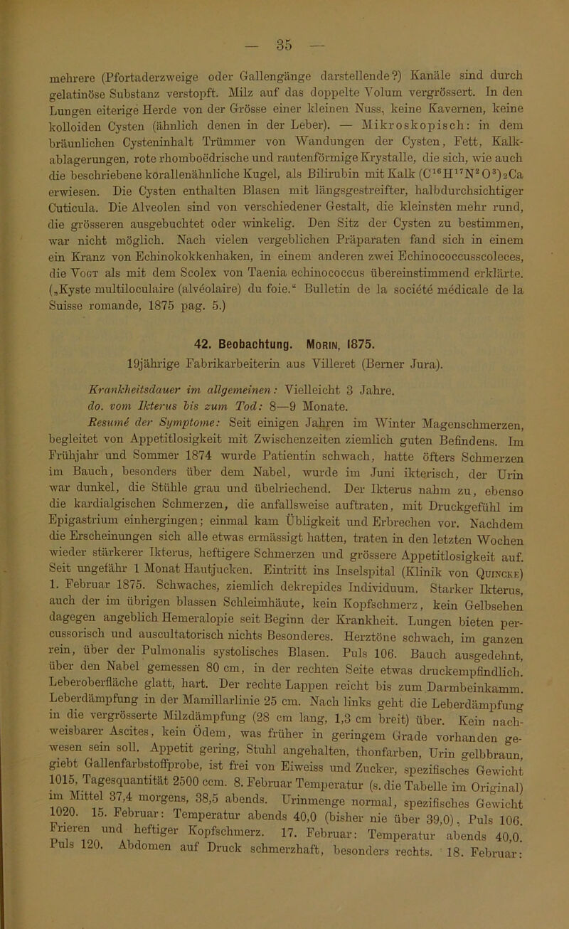 mehrere (Pfortaderzweige oder Gallengänge darstellende?) Kanäle sind durch gelatinöse Substanz verstopft. Milz auf das doppelte Volum vergrössert. In den Lungen eiterige Herde von der Grösse einer kleinen Nuss, keine Kavernen, keine kolloiden Cysten (ähnlich denen in der Leber). — Mikroskopisch: in dem bräunlichen Cysteninhalt Trümmer von Wandungen der Cysten, Fett, Kalk- ablagerungen, rote rhomboedrische und rautenförmige Krystalle, die sich, wie auch die beschriebene korallenähnliche Kugel, als Bilirubin mit Kalk (C'®H^^N^ 0®)2Ca erwiesen. Die Cysten enthalten Blasen mit längsgestreifter, halb durchsichtiger Cuticula. Die Alveolen sind von verschiedener Gestalt, die kleinsten mehr rund, die grösseren ausgebuchtet oder winkelig. Den Sitz der Cysten zu bestimmen, war nicht möglich. Nach vielen vergeblichen Präparaten fand sich in einem ein Kranz von Echinokokkenhaken, in einem anderen zwei Echinococcusscoleces, die Vogt als mit dem Scolex von Taenia echinococcus übereinstimmend erklärte. („Kyste multiloculaire (alveolaire) du foie.“ Bulletin de la societe medicale de la Suisse romande, 1875 pag. 5.) 42. Beobachtung. Morin, 1875. 19jährige Fabrikarbeiterin aus Villeret (Berner Jura). KrankJieitsdauer im allgemeinen: Vielleicht 3 Jahi’e. clo. vom Ikterus h's zum Tod: 8—9 Monate. Besumd der Symptome: Seit einigen Jaljren im Winter Magenschmerzen, begleitet von Appetitlosigkeit mit Zwischenzeiten ziemlich guten Befindens. Im Frühjahr und Sommer 1874 wurde Patientin schwach, hatte öfters Schmerzen im Bauch, besonders über dem Nabel, wurde im Juni ikterisch, der Urin war dunkel, die Stühle grau und übelriechend. Der Ikterus nahm zu, ebenso die kardialgischen Schmerzen, die anfallsweise auftraten, mit Druckgefühl im Epigastrium einhergingen; einmal kam Übligkeit und Erbrechen vor. Nachdem die Erscheinungen sich alle etwas ermässigt hatten, traten in den letzten Wochen wieder stärkerer Ikterus, heftigere Schmerzen und grössere Appetitlosigkeit auf. Seit ungefähr 1 Monat Hautjucken. Eintritt ins Inselspital (Klinik von Quincke) 1. Februar 1875. Schwaches, ziemlich dekrepides Individuum. Starker Ikterus, auch der im übrigen blassen Schleimhäute, kein Kopfschmerz, kein Gelbsehen dagegen angeblich Hemeralopie seit Beginn der Kranlcheit. Lungen bieten per- cussorisch und auscultatorisch nichts Besonderes. Herztöne schwach, im ganzen rein, über der Pulmonalis systolisches Blasen. Puls 106. Bauch ausgedehnt, über den Nabel gemessen 80 cm, in der rechten Seite etwas drackempfindlich. Leberoberfläche glatt, hart. Der rechte Lappen reicht bis zum Darmbeinkamm Leberdämpfung in der Mamillarlinie 25 cm. Nach links geht die Leberdämpfung in die vergi-össerte Milzdämpfung (28 cm lang, 1,3 cm breit) über. Kein nach- weisbarer Ascites, kein Ödem, was früher in geringem Grade vorhanden ge- wesen sein soll. Appetit gering, Stuhl angehalten, thonfarben, Urin gelbbraun, giebt Gallenfarbstofiiirobe, ist frei von Eiweiss und Zucker, spezifisches Gewicht 1015, Tagesquantität 2500 ccm. 8. Februar Temperatur (s. die Tabelle im Original) ™ abends. Urinmenge normal, spezifisches Gewicht 1020. 15. Februar: Temperatur abends 40,0 (bisher nie über 39,0), Puls 106. n ^^0Pf®°^“erz. 17. Februar: Temperatur abends 40,o! luls 120. Abdomen auf Druck schmerzhaft, besonders rechts. 18. Februar: