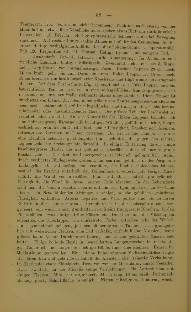 Temperatur 37,4. Sensorium leicht benommen. Punktion nach aussen von der Mamillailinie, etwas über Nabelhöhe liefert (neben etwas Blut) nur stark ikterisehe Leberzellen. 19. Februar. Heftige epigastrische Schmerzen, die bei Bewegung zunehmen. Auf rechter Lunge rauhes Atmen mit pfeifenden Geräuschen. 20 Fe- bruar : Heftige kardialgische Anfälle. Drei diarrhoische Stühle. Temperatur 40,0, Puls 120, Respiration 32. 21. Februar: Heftige Dyspnoe und morgens Tod. Anatomischer Befund: Ikterus, starke Abmagerung. Iin Abdomen eine ziemliche Quantität blutiger Flüssigkeit. Zwerchfell steht links an 3. Rippe. Leber vergrössert, von unregelmässiger Form. Rechter Lappen 29 cm hoch, 14 cm breit, geht bis zum Darmbeinkainm, linker Lappen ist 15 cm hoch, 19 cm breit, ist von fast knorpelharter Konsistenz und trägt wenig hervorragende Höcker. Auf dem Durchschnitt (Fig. 1) zeigt sich der linke Lappen und ein beträchtlicher Teil des rechten in eine weissgelbliche, kindskopfgrosse, sehr resistente, an einzelnen Stelle steinharte Masse umgewandelt. Dieser Tumor ist durchsetzt von kleinen Alveolen, deren grösste von Hanfsainengrösse,“die kleinsten eben noch sichtbar sind, erfüllt mit gelblicher und transparenter, leicht heraus- zuhebender oder auszudrückender Masse. Der grösste Teil der Geschwulst ist verfettet oder verkalkt. An der Konvexität des linken Laj>pens befindet .sich eine hühnereigrosse Kaverne mit buchtigen Wänden, gefüllt mit dicker, haupt- sächlich aus bräunlichem Detritus bestehender Flüssigkeit. Daneben noch kleinere, erbsengrosse Kavernen im Tumor zerstreut. Die Grenze [des Tumors ist durch eine ziemlich scharfe, geschlängelte Linie gebildet, die gegen den rechten Lappen gekehrte Kreissegmente darstellt. In einiger Entfernung davon einige haselnussgrosse Herde, die auf gelblicher Oberfläche durchscheinende graue Flecken zeigen. Der Rest des Lebergewebes ist ikterisch, gelbgrünlich. Acini, durch verdicktes Bindegewebe getrennt, im Zentrum gelblich, in der Peripherie dunkelgrün. Die Gallengänge sind erweitert, der Ductus choledochus ist per- meabel, der Cysticus unterhalb der Gallenblase erweitert, mit käsiger Masse erfüllt, die Wand von alveolärem Bau. Gallenblase enthält graugrünliche Flüssigkeit, die Wand in ihrem inneren Teile alveolär. In der Leberpforte sieht man die Vasa aberantia hepatis mit anderen Lyinphgefässen zu 2—3 mm dicken, ein Netz bildenden Strängen vereinigt, welche gelbliche, gelatinöse Flüssigkeit enthalten. Arteria hepatica und Vena portae sind bis zu ihrem Eintritt in den Tumor normal. Lymphdrüsen in der Leberpforte sind ver- grössert, sehr weich, 1 oder 2 enthalten zwei kleine transparente Bläschen. In den Pleurahöhlen etwas blutige, ti'übe Flüssigkeit. Die Ober- und der Mittellappen ödematös, die Unterlappen von dunkelroter Farbe, enthalten nahe der Wirbel- säule, symmetrisch gelegen, je einen hühnereigrossen Tumor; er ist grau-gelb- lich mit weisslichen Flecken, zum Teil verkalkt, enthält kleine Alveolen, deren grösste kaum V2 Durchmesser haben, und welche gelatinöse Massen ent- halten. Einige kolloide Herde im benachbarten Lungengewebe; im rechtsseiti- gen Tumor ist eine nussgrosse buchtige Höhle, links eine kleinere. Drüsen im Mediastinum geschwollen. Eine kleine hühnereigrosse Mediastinaldrüse zeigte alveolären Bau und gelatinösen Inhalt der Alveolen, aber keinerlei Verkalkung. Im Herzbeutel etwas Flüssigkeit. Herz von weicher Muskulatur’, linker Ventrikel etwas erweitert, an der Mitralis einige Verdickungen, die Aortenintima mit einigen Flecken, Milz sehr vergrössert, 24 cm lang, 13 cm breit, Peritonäal- überzug glatt, Schnittfläche bräunlich. Nieren mittelgross, blutarm, weich,