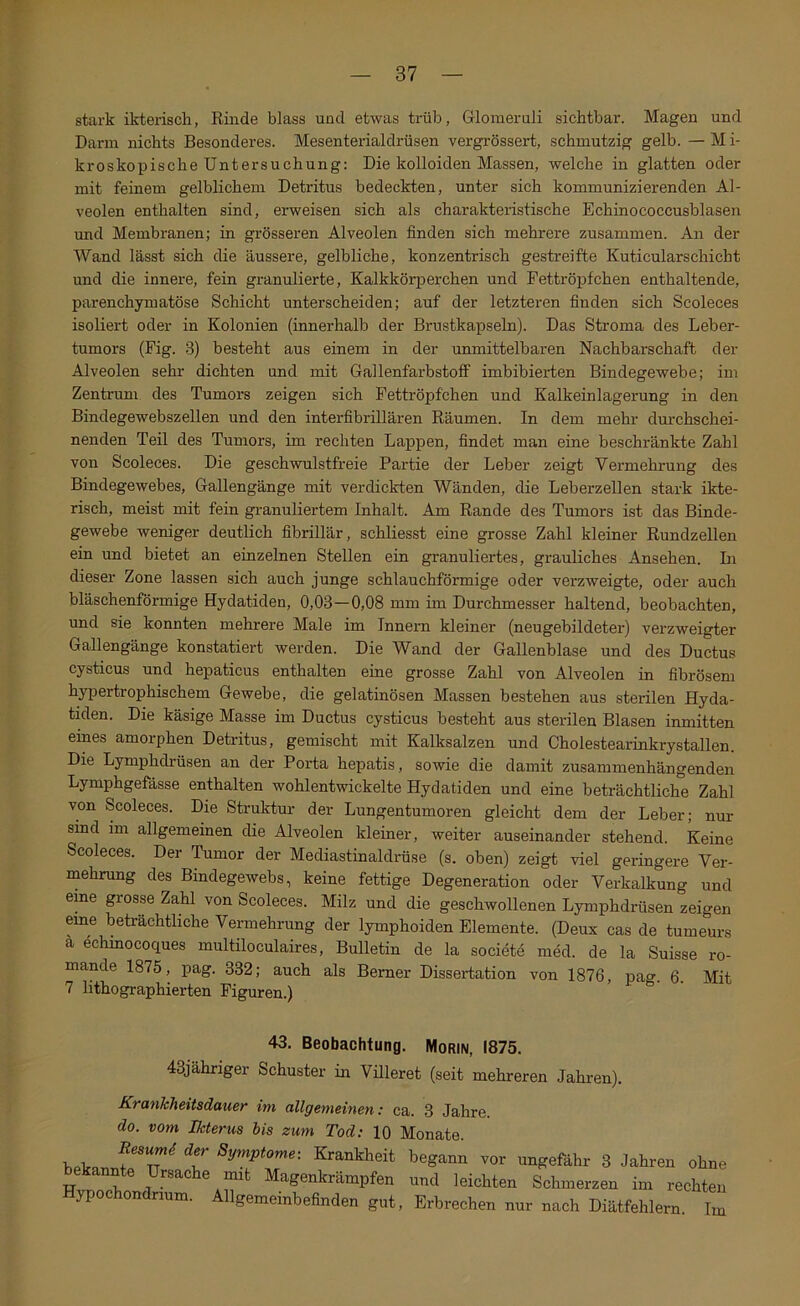stark ikterisch, Rinde blass und etwas trüb, Glomeruli sichtbar. Magen und Darm nichts Besonderes. Mesenterialdrüsen vergrössert, schmutzig gelb. — M i- kroskopische Untersuchung: Die kolloiden Massen, welche in glatten oder mit feinem gelblichem Detritus bedeckten, unter sich kommunizierenden Al- veolen enthalten sind, erweisen sich als charakteristische Echinococcusblasen und Membranen; in grösseren Alveolen finden sich mehrere zusammen. An der Wand lässt sich die äussere, gelbliche, konzentrisch gestreifte Kuticularschicht und die innere, fein granulierte, Kalkkörperchen und Fettröpfchen enthaltende, parenchymatöse Schicht unterscheiden; auf der letzteren finden sich Scoleces isoliert oder in Kolonien (innerhalb der Brustkapseln). Das Stroma des Leber- tumors (Fig. 3) besteht aus einem in der unmittelbaren Nachbarschaft der Alveolen sehr dichten und mit Gallenfarbstoff imbibierten Bindegewebe; im Zentrum des Tumors zeigen sich Fettröpfchen und Kalkeinlagerung in den Bindegewebszellen und den interfibrillären Räumen. In dem mehr dm-chschei- nenden Teil des Tumors, im rechten Lappen, findet man eine beschränkte Zahl von Scoleces. Die geschwulstfreie Partie der Leber zeigt Vermehrung des Bindegewebes, Gallengänge mit verdickten Wänden, die Leberzellen stark ikte- risch, meist mit fein granuliertem Inhalt. Am Rande des Tumors ist das Binde- gewebe weniger deutlich fibrillär, schliesst eine grosse Zahl kleiner Rundzellen ein und bietet an einzelnen Stellen ein granuliertes, grauliches Ansehen. Li dieser Zone lassen sich auch junge schlauchförmige oder verzweigte, oder auch bläschenförmige Hydatiden, 0,03—0,08 mm im Durchmesser haltend, beobachten, und sie konnten mehrere Male im Innern kleiner (neugebildeter) verzweigter Gallengänge konstatiert werden. Die Wand der Gallenblase und des Ductus cysticus und hepaticus enthalten eine grosse Zahl von Alveolen in fibrösem hypertrophischem Gewebe, die gelatinösen Massen bestehen aus sterilen Hyda- tiden. Die käsige Masse im Ductus cysticus besteht aus sterilen Blasen inmitten eines amorphen Detritus, gemischt mit Kalksalzen und Cholestearinkrystallen. Die Lymphdrüsen an der Porta hepatis, sowie die damit zusammenhängenden Lymphgefässe enthalten wohlentwickelte Hydatiden und eine beträchtliche Zahl von Scoleces. Die Struktur der Lungentumoren gleicht dem der Leber; nur sind im allgemeinen die Alveolen kleiner, weiter auseinander stehend. Keine Scoleces. Der Tumor der Mediastinaldrüse (s. oben) zeigt viel geringere Ver- mehrung des Bindegewebs, keine fettige Degeneration oder Verkalkung und eine grosse Zahl von Scoleces. Milz und die geschwollenen Lymphdrüsen zeigen eme beträchtliche Vermehrung der lymphoiden Elemente. (Deux cas de tumeurs ä echinocoques multiloculaires, Bulletin de la societe med. de la Suisse ro- mande 1875, pag. 332; auch als Berner Dissertation von 1876, paff. 6 Mit 7 lithographierten Figuren.) 43. Beobachtung. Morin, 1875. 43jähriger Schuster in Villeret (seit mehreren Jahren). KrankJieitsdauer im allgemeinen: ca. 3 Jahre. do. vom Ikterus bis zum Tod: 10 Monate. bekannfp n t begann vor ungefähr 3 Jahren ohne Hnn^ Magenkrämpfen und leichten Schmerzen im rechten Hypochondrium. Allgemeinbefinden gut, Erbrechen nur nach Diätfehlern. Im