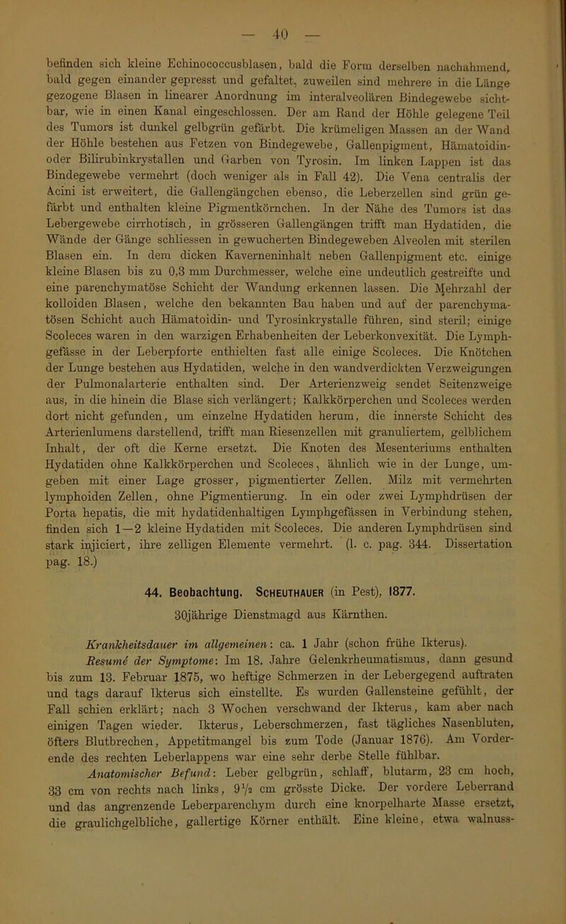 bcfindön sicli kl6in6 EcliinococcusblcXssn, btild diG Foi’ui dGrsGlbcn na-chuhnicnd^ bald gegen einander gepresst und gefaltet, zuweilen sind mehrere in die Länge gezogene Blasen in linearer Anordnung im interalveolären Bindegewebe sicht- bar, wie in einen Kanal eingeschlossen. Der am Rand der Höhle gelegene Teil des Tumors ist dunkel gelbgrün gefixrbt. Die krümeligen Massen an der Wand der Höhle bestehen aus Fetzen von Bindegewebe, Gallenpigment, Hämatoidin- oder Bilirubinkiystallen und Garben von Tyrosin. Im linken Lappen ist das Bindegewebe vermehrt (doch weniger als in Fall 42). Die Vena centralis der Acini ist erweitert, die Gallengängchen ebenso, die Leberzellen sind grün ge- färbt und enthalten kleine Pigmentkörnchen. In der Nähe des Tumors ist das Lebergewebe cirrhotisch, in grösseren Gallengängen trifft man Hydatiden, die Wände der Gänge schliessen in gewucherten Bindegeweben Alveolen mit sterilen Blasen ein. In dem dicken Kaverneninhalt neben Gallenpigment etc. einige kleine Blasen bis zu 0,3 mm Durchmesser, welche eine undeutlich gestreifte und eine parenchymatöse Schicht der Wandung erkennen lassen. Die Mehrzahl der kolloiden Blasen, welche den bekannten Bau haben und auf der parenchyma- tösen Schicht auch Hämatoidin- und Tyrosinkrystalle führen, sind steril; einige Scoleces waren in den warzigen Erhabenheiten der Leberkonvexität. Die Lymph- getässe in der Leberpforte enthielten fast alle einige Scoleces. Die Knötchen der Lunge bestehen aus Hydatiden, welche in den wandverdickten Verzweigungen der Pulmonal arterie enthalten sind. Der Arterienzweig sendet Seitenzweige aus, in die hinein die Blase sich verlängert; Kalkkörperchen und Scoleces werden dort nicht gefunden, um einzelne Hydatiden herum, die innerste Schicht des Arterienlumens darstellend, trifft man Riesenzellen mit granuliertem, gelblichem Inhalt, der oft die Kerne ersetzt. Die Knoten des Mesenteriums enthalten Hydatiden ohne Kalkkörperchen und Scoleces, ähnlich wie in der Lunge, um- geben mit einer Lage grosser, pigmentierter Zellen. Milz mit vermehi'ten lymphoiden Zellen, ohne Pigmentierung. In ein oder zwei Lymphdrüsen der Porta hepatis, die mit hydatidenhaltigen Lymphgefässen in Verbindung stehen, finden sich 1—2 kleine Hydatiden mit Scoleces. Die anderen Lymphdrüsen sind stark injiciert, ihre zelligen Elemente vermehrt. (1. c. pag. 344. Dissertation pag. 18.) 44. Beobachtung. Scheuthauer (in Pest), 1877. 30jährige Dienstmagd aus Kärnthen. Krankheitsdauer im allgemeinen', ca. 1 Jahr (schon frühe Ikterus). ResumS der Symptome: Im 18. Jahre Gelenkrheumatismus, dann gesund bis zum 13. Februar 1875, wo heftige Schmerzen in der Lebergegend auftraten und tags darauf Ikterus sich einstellte. Es wurden Gallensteine gefühlt, der Fall schien erklärt; nach 3 Wochen verschwand der Ikterus, kam aber nach einigen Tagen wieder. Ikterus, Leberschmerzen, fast tägliches Nasenbluten, öfters Blutbrechen, Appetitmangel bis zum Tode (Januar 1876). Am Vorder- ende des rechten Leberlappens war eine sehr derbe Stelle fühlbar. Anatomischer Befund: Leber gelbgrün, schlaff, blutarm, 23 cm hoch, 33 cm von rechts nach links, O’/a cm grösste Dicke. Der vordere Leberrand und das angi'enzende Leberparenchym durch eine knorpelharte Masse ersetzt, die graulichgelbliche, gallertige Körner enthält. Eine kleine, etwa walnuss-