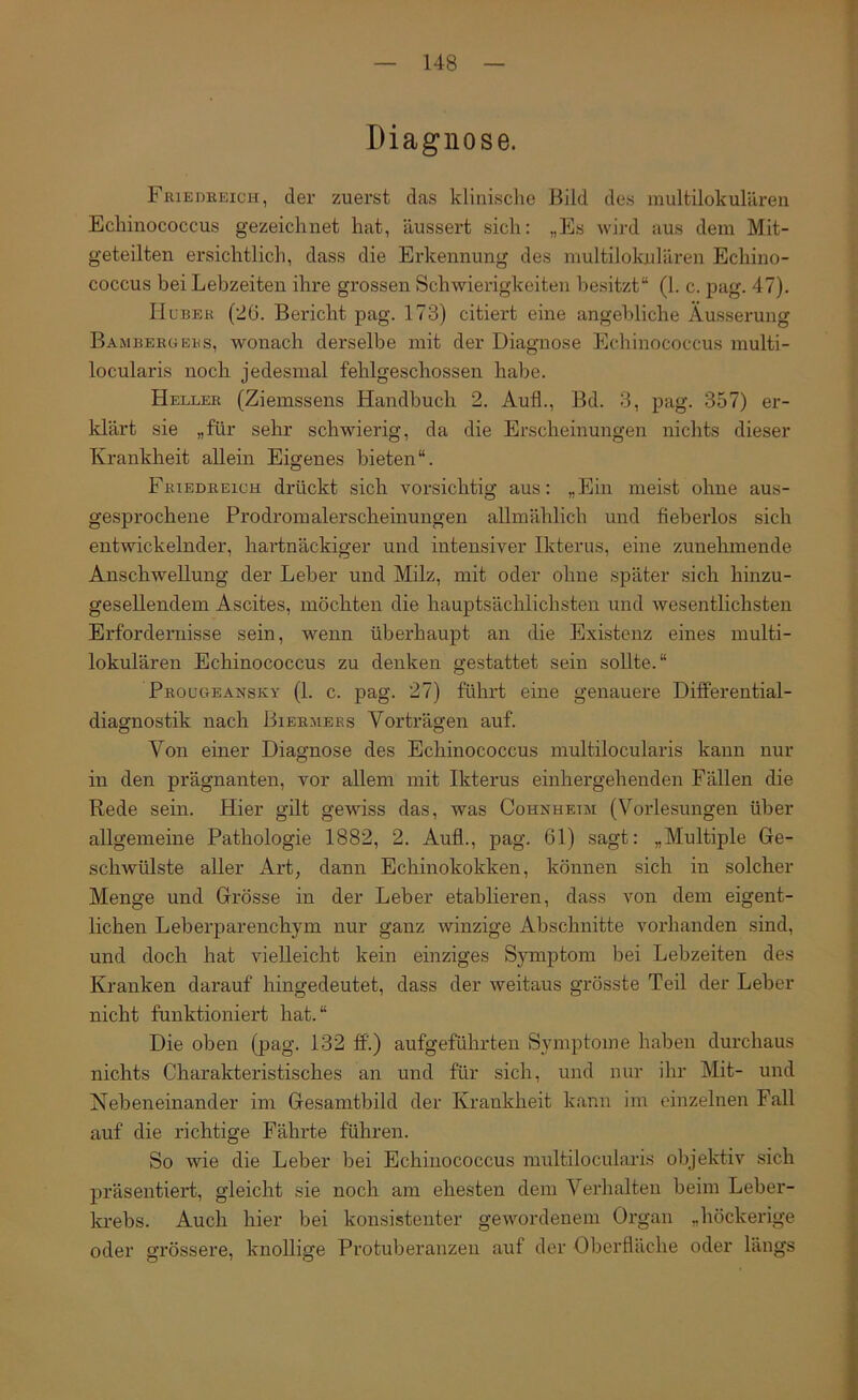 Diagnose. FßiEnEEicH, der zuerst das klinische Bild des multilokulären Echinococcus gezeichnet hat, äussert sich: „Es wird aus dem Mit- geteilten ersichtlich, dass die Erkennung des multilokulären Echino- coccus bei Lebzeiten ihre grossen Schwierigkeiten besitzt“ (1. c. pag. 47). IIüBEK (26. Bericht pag. 173) citiert eine angebliche Äusserung BambergEKs, wonach derselbe mit der Diagnose Echinococcus multi- locularis noch jedesmal fehlgeschossen habe. Heller (Ziemssens Handbuch 2. Auf!., Bd. 3, pag. 357) er- klärt sie „für sehr schwierig, da die Erscheinungen nichts dieser Krankheit allein Eigenes bieten“. Friedreich drückt sich vorsichtig aus: „Ein meist ohne aus- gesprochene Prodromalerscheinungen allmählich und fieberlos sich entwickelnder, hartnäckiger und intensiver Ikterus, eine zunehmende Anschwellung der Leber und Milz, mit oder ohne später sich hinzu- gesellendem Ascites, möchten die hauptsächlichsten und wesentlichsten Erfordernisse sein, wenn überhaupt an die Existenz eines multi- lokulären Echinococcus zu denken gestattet sein soUte.“ Pboügbaxsky (1. c. pag. 27) führt eine genauere DiflPerential- diagnostik nach Biermeks Vorträgen auf. Von einer Diagnose des Echinococcus multilocularis kann nur in den prägnanten, vor allem mit Ikterus einhergehenden Fällen die Rede sein. Hier gilt gewiss das, was Cohnheim (Vorlesungen über allgemeine Pathologie 1882, 2. Aufl., pag. 61) sagt: „Multiple Ge- schwülste aller Art, dann Echinokokken, können sich in solcher Menge und Grösse in der Leber etablieren, dass von dem eigent- lichen Leberparenchym nur ganz winzige Abschnitte vorhanden sind, und doch hat vielleicht kein einziges Symptom bei Lebzeiten des Kranken darauf hingedeutet, dass der weitaus grösste Teil der Leber nicht funktioniert hat.“ Die oben (pag. 132 ff.) aufgeführten Symptome haben durchaus nichts Charakteristisches an und für sich, und nur ihr Mit- und Nebeneinander im Gesamtbild der Krankheit kann im einzelnen Fall auf die richtige Fährte führen. So wie die Leber bei Echinococcus multilocularis objektiv sich präsentiert, gleicht sie noch am ehesten dem Verhalten beim Leber- krebs. Auch hier bei konsistenter gewordenem Organ „höckerige oder grössere, knollige Protuberanzen auf der Oberfläche oder längs