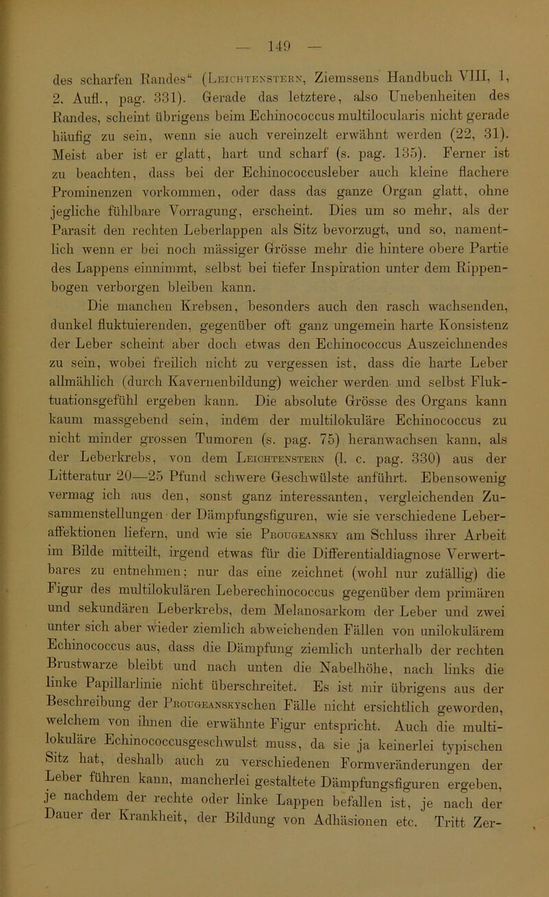 ]49 des scharfen Kandes“ (Lkichtexsterx, Ziemssens Handbuch VIII, I, 2. Aufl., pag. 331). Gerade das letztere, also Unebenheiten des Kandes, scheint übrigens beim Echinococcus multilocularis nicht gerade häufig zu sein, wenn sie auch vereinzelt erwähnt Averden (22, 31). Meist aber ist er glatt, hart und scharf' (s. pag. 135). Ferner ist zu beachten, dass bei der Bchinococcusleber auch kleine flachere Prominenzen Vorkommen, oder dass das ganze Organ glatt, ohne jegliche fühlbare Vorragung, erscheint. Dies um so mehr, als der Parasit den rechten Leberlappen als Sitz bevorzugt, und so, nament- lich Avenn er bei noch mässiger Grösse mehr die hintere obere Partie des Lappens einnimmt, selbst bei tiefer Inspiration unter dem Rippen- bogen verborgen bleiben kann. Die manchen Krebsen, besonders auch den rasch wachsenden, dunkel fluktuierenden, gegenüber oft ganz ungemein harte Konsistenz der Leber scheint aber doch etwas den Echinococcus Auszeichnendes zu sein, wobei freilicli nicht zu vergessen ist, dass die harte Leber allmählich (durch Kavernenbildung) weicher werden und selbst Fluk- tuationsgefühl ergeben kann. Die absolute Grösse des Organs kann kaum massgebend sein, indem der multilokuräre Echinococcus zu nicht minder grossen Tumoren (s. pag. 75) heranwachsen kann, als der Leberkrebs, von dem Leichtenstern (1. c. pag. 330) aus der Litteratur 20—25 Pfund schwere Geschwülste anführt. EbensoAvenig vermag ich aus den, sonst ganz interessanten, vergleichenden Zu- sammenstellungen der Dämpfungsfiguren, Avie sie verschiedene Leber- affektionen liefern, und wie sie Prougeansky am Schluss ihrer Arbeit im Bilde mitteilt, irgend etwas für die Differentialdiagnose Verwert- bares zu entnehmen; nur das eine zeichnet (wohl nur zufällig) die Figur des multilokularen Leberechinococcus gegenüber dem primären und sekundären Leberkrebs, dem Melanosarkom der Leber und zwei untei sich aber Avieder ziemlich abweichenden Fällen von unilokulärem Echinococcus aus, dass die Dämpfung ziemlich unterhalb der rechten Blustwarze bleibt und nach unten die Nabelhöhe, nach links die linke Papillarlinie nicht überschreitet. Es ist mir übrigens aus der Beschreibung der PRouGEANSKYschen Fälle nicht ersichtlich geAvorden, welchem von ihnen die erwähnte Figur entspricht. Auch die multi- lokuläre Echinococcusgeschwulst muss, da sie ja keinerlei typischen bitz hat, deshalb auch zu verschiedenen Formveränderungen der Leber führen kann, mancherlei gestaltete Dämpfungsfiguren ergeben, je nachdem der rechte oder linke Lappen befallen ist, je nach der Dauer der Krankheit, der Bildung von Adhäsionen etc. Tritt Zer-
