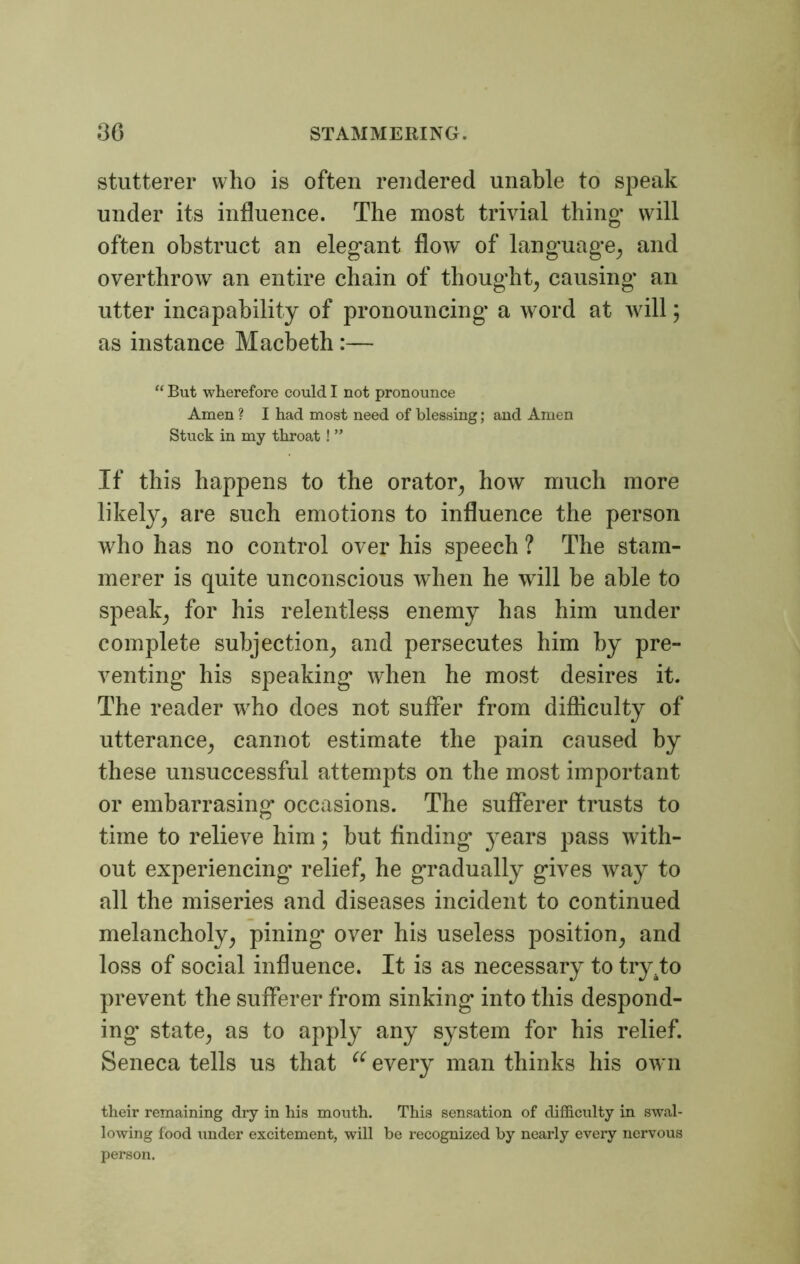stutterer who is often rendered unable to speak under its influence. The most trivial thing- will often obstruct an elegant flow of language and overthrow an entire chain of thought, causing an utter incapability of pronouncing a word at will; as instance Macbeth :— “ But wherefore could I not pronounce Amen ? I had most need of blessing; and Amen Stuck in my throat ! ” If this happens to the orator, how much more likely, are such emotions to influence the person who has no control over his speech ? The stam- merer is quite unconscious when he will he able to speak, for his relentless enemy has him under complete subjection, and persecutes him by pre- venting his speaking when he most desires it. The reader who does not suffer from difficulty of utterance, cannot estimate the pain caused by these unsuccessful attempts on the most important or embarrasing occasions. The sufferer trusts to time to relieve him; but finding years pass with- out experiencing' relief, he gradually gives way to all the miseries and diseases incident to continued melancholy, pining over his useless position, and loss of social influence. It is as necessary to try.to prevent the sufferer from sinking into this despond- ing’ state, as to apply any system for his relief. Seneca tells us that u every man thinks his own their remaining dry in his mouth. This sensation of difficulty in swal- lowing food under excitement, wrill be recognized by nearly every nervous person.