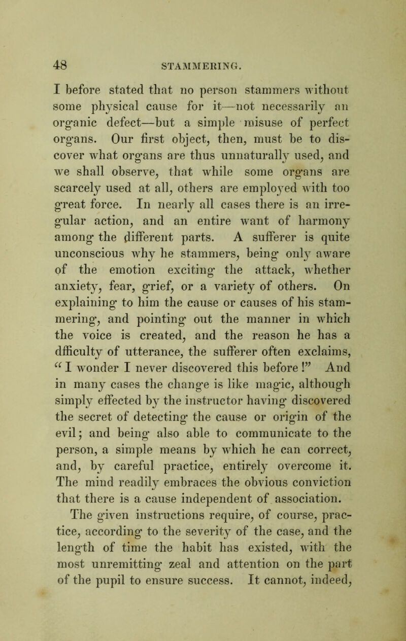 I before stated that no person stammers without some physical cause for it—not necessarily an organic defect—hut a simple misuse of perfect organs. Our first object, then, must be to dis- cover what organs are thus unnaturally used, and we shall observe, that while some organs are scarcely used at all, others are employed with too great force. In nearly all cases there is an irre- gular action, and an entire want of harmony among' the different parts. A sufferer is quite unconscious why he stammers, being' only aware of the emotion exciting the attack, whether anxiety, fear, g'rief, or a variety of others. On explaining to him the cause or causes of his stam- mering, and pointing out the manner in which the voice is created, and the reason he has a dfficulty of utterance, the sufferer often exclaims, “ 1 wonder I never discovered this before !” And in many cases the change is like magic, although simply effected by the instructor having discovered the secret of detecting' the cause or origin of the evil; and being* also able to communicate to the person, a simple means by which he can correct, and, by careful practice, entirely overcome it. The mind readily embraces the obvious conviction that there is a cause independent of association. The given instructions require, of course, prac- tice, according to the severity of the case, and the length of time the habit has existed, with the most unremitting zeal and attention on the part of the pupil to ensure success. It cannot, indeed,