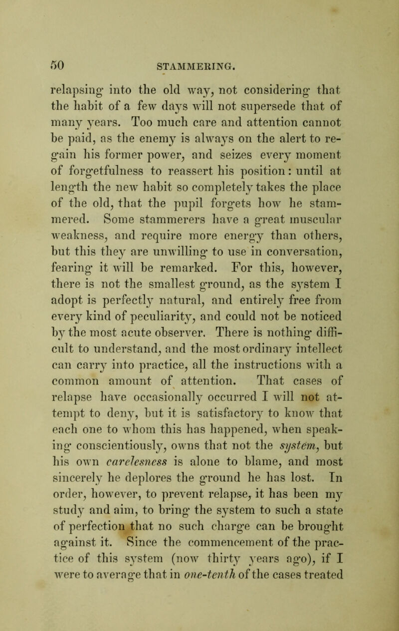 relapsing’ into the old way, not considering that the habit of a few days will not supersede that of many years. Too much care and attention cannot be paid, as the enemy is always on the alert to re- gain his former power, and seizes every moment of forgetfulness to reassert his position: until at length the new habit so completely takes the place of the old, that the pupil forgets how he stam- mered. Some stammerers have a great muscular weakness, and require more energy than others, but this they are unwilling to use in conversation, fearing it will he remarked. For this, however, there is not the smallest gTOund, as the system I adopt is perfectly natural, and entirely free from every kind of peculiarity, and could not he noticed h}rthe most acute observer. There is nothing' diffi- cult to understand, and the most ordinary intellect can carry into practice, all the instructions with a common amount of attention. That cases of % relapse have occasionally occurred I will not at- tempt to deny, hut it is satisfactory to know that each one to whom this has happened, when speak- ing conscientiously, owns that not the system, but his own carelesness is alone to blame, and most sincerely he deplores the ground he has lost. In order, however, to prevent relapse, it has been my study and aim, to bring the system to such a state of perfection that no such charge can be brought against it. Since the commencement of the prac- tice of this system (now thirty years ago), if I were to average that in one-tenth of the cases treated CJ