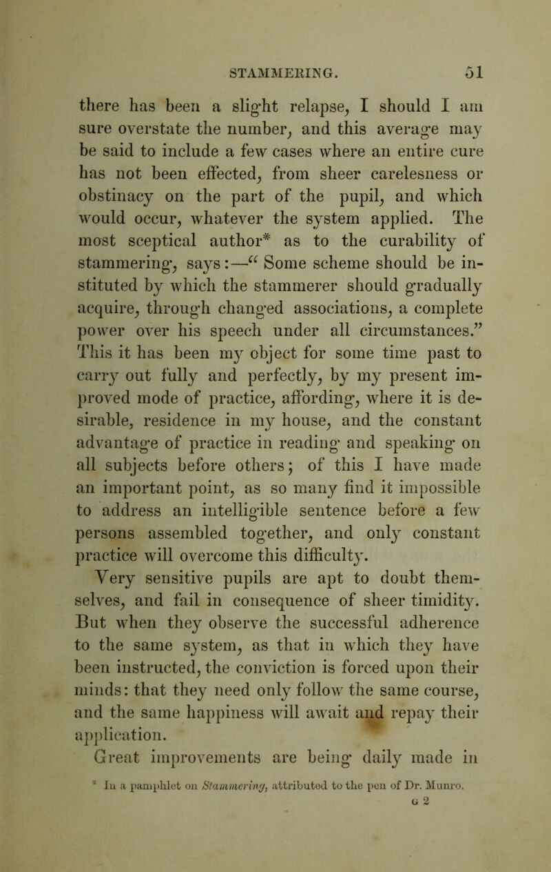 there has been a slight relapse, I should I arn sure overstate the number, and this average may be said to include a few cases where an entire cure has not been effected, from sheer carelesness or obstinacy on the part of the pupil, and which would occur, whatever the system applied. The most sceptical author* as to the curability of stammering, says :—u Some scheme should be in- stituted by which the stammerer should gradually acquire, through changed associations, a complete power over his speech under all circumstances.” This it has been my object for some time past to carry out fully and perfectly, by my present im- proved mode of practice, affording, where it is de- sirable, residence in my house, and the constant advantage of practice in reading and speaking on all subjects before others; of this I have made an important point, as so many find it impossible to address an intelligible sentence before a few persons assembled together, and only constant practice will overcome this difficulty. Very sensitive pupils are apt to doubt them- selves, and fail in consequence of sheer timidity. But when they observe the successful adherence to the same system, as that in which they have been instructed, the conviction is forced upon their minds: that they need only follow the same course, and the same happiness will aivait and repay their application. Great improvements are being daily made in * Iii a pamphlet on Stammering, attributed to the pen of Dr. Munro. u 2