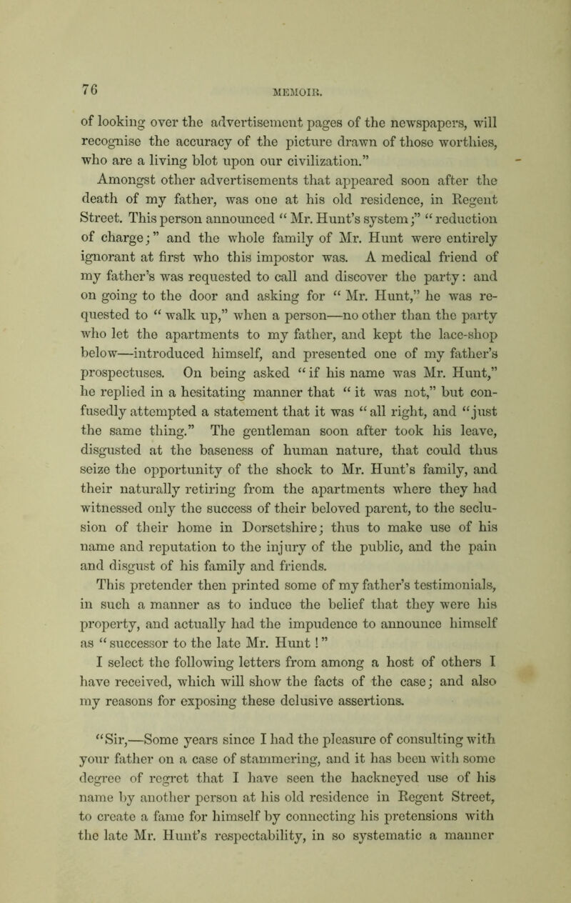 of looking over the advertisement pages of the newspapers, will recognise the accuracy of the picture drawn of those worthies, who are a living blot upon our civilization.” Amongst other advertisements that appeared soon after the death of my father, was one at his old residence, in Regent Street. This person announced “ Mr. Hunt’s system;” “ reduction of charge; ” and the whole family of Mr. Hunt were entirely ignorant at first who this impostor was. A medical friend of my father’s was requested to call and discover the party: and on going to the door and asking for “ Mr. Hunt,” he was re- quested to “ walk up,” when a person—no other than the party who let the apartments to my father, and kept the lace-shop below—introduced himself, and presented one of my father’s prospectuses. On being asked “ if his name was Mr. Hunt,” he replied in a hesitating manner that “ it was not,” but con- fusedly attempted a statement that it was “ all right, and “just the same thing.” The gentleman soon after took his leave, disgusted at the baseness of human nature, that could thus seize the opportunity of the shock to Mr. Hunt’s family, and their naturally retiring from the apartments where they had witnessed only the success of their beloved parent, to the seclu- sion of their home in Dorsetshire; thus to make use of his name and reputation to the injury of the public, and the pain and disgust of his family and friends. This pretender then printed some of my father’s testimonials, in such a manner as to induce the belief that they were his property, and actually had the impudence to announce himself as “ successor to the late Mr. Hunt! ” I select the following letters from among a host of others I have received, which wall show the facts of the case; and also my reasons for exposing these delusive assertions. “Sir,—Some years since I had the pleasure of consulting with your father on a case of stammering, and it has been with some degree of regret that I have seen the hackneyed use of his name by another person at his old residence in Regent Street, to create a fame for himself by connecting his pretensions with the late Mr. Hunt’s respectability, in so systematic a manner