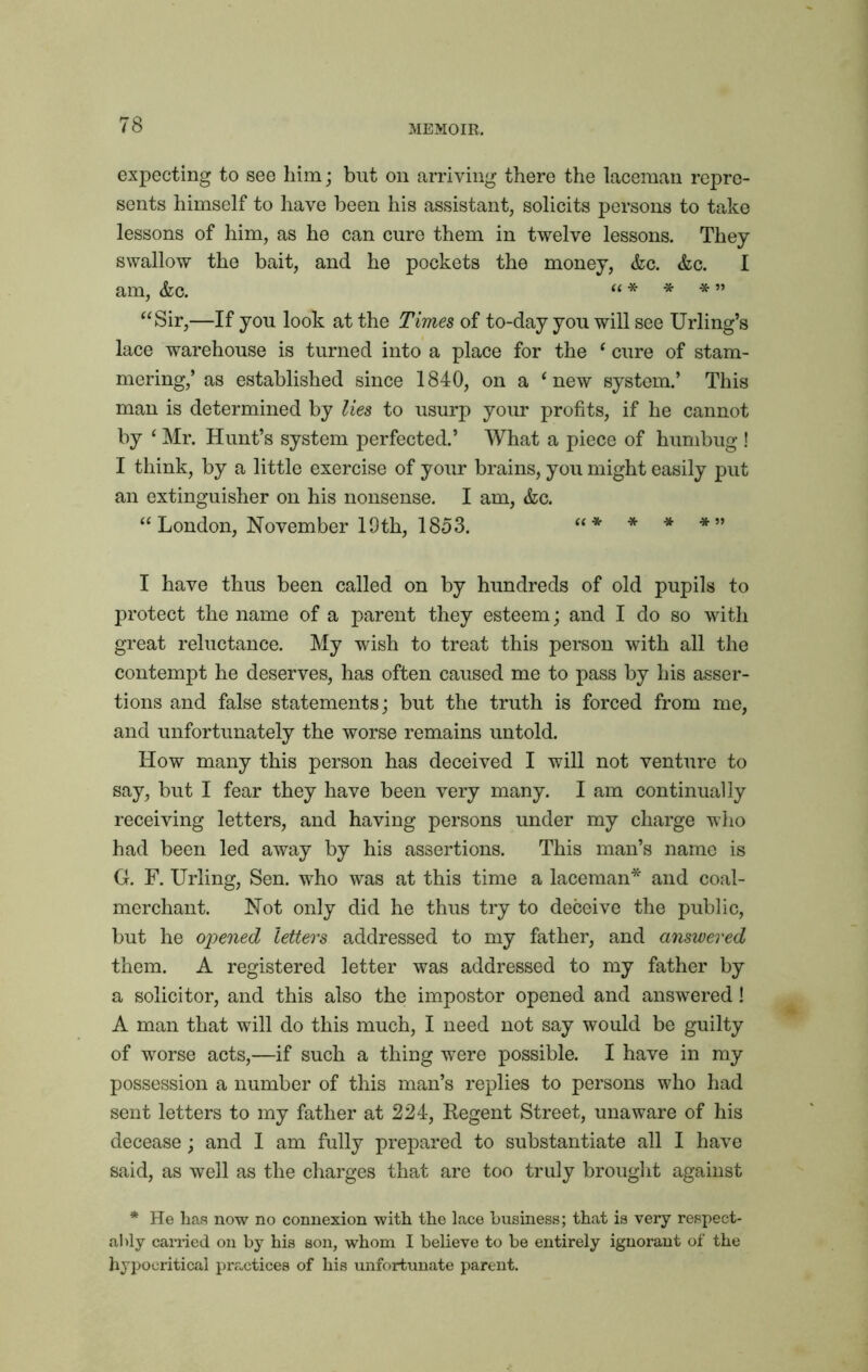 expecting to see him; but on arriving there the laceman repre- sents himself to have been his assistant, solicits persons to take lessons of him, as he can cure them in twelve lessons. They swallow the bait, and he pockets the money, &c. &c. I am, &c. “ * * * ” “Sir,—If you look at the Times of to-day you will see Urling’s lace warehouse is turned into a place for the ‘ cure of stam- mering,’ as established since 1840, on a i new system.’ This man is determined by lies to usurp your profits, if he cannot by ‘ Mr. Hunt’s system perfected.’ What a piece of humbug ! I think, by a little exercise of your brains, you might easily put an extinguisher on his nonsense. I am, &c. “London, November 19th, 1853. “* * * *” I have thus been called on by hundreds of old pupils to protect the name of a parent they esteem; and I do so with great reluctance. My wish to treat this person with all the contempt he deserves, has often caused me to pass by his asser- tions and false statements; but the truth is forced from me, and unfortunately the worse remains untold. How many this person has deceived I will not venture to say, but I fear they have been very many. I am continually receiving letters, and having persons under my charge who had been led away by his assertions. This man’s name is G. F. Urling, Sen. who was at this time a laceman* and coal- merchant. Not only did he thus try to deceive the public, but he opened letters addressed to my father, and answered them. A registered letter was addressed to my father by a solicitor, and this also the impostor opened and answered ! A man that will do this much, I need not say would be guilty of worse acts,—if such a thing were possible. I have in my possession a number of this man’s replies to persons who had sent letters to my father at 224, Regent Street, unaware of his decease; and I am fully prepared to substantiate all I have said, as well as the charges that are too truly brought against * He has now no connexion with the lace business; that is very respect- ably carried on by his son, whom I believe to be entirely ignorant of the hypocritical practices of his unfortunate parent.