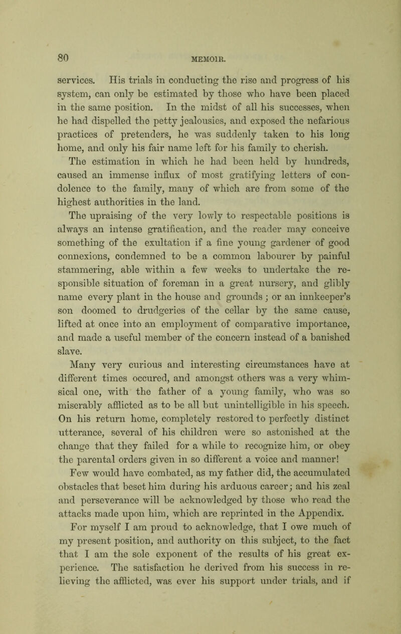 services. His trials in conducting the rise and progress of his system, can only be estimated by those who have been placed in the same position. In the midst of all his successes, when he had dispelled the petty jealousies, and exposed the nefarious practices of pretenders, he was suddenly taken to his long home, and only his fair name left for his family to cherish. The estimation in which he had been held by hundreds, caused an immense influx of most gratifying letters of con- dolence to the family, many of which are from some of the highest authorities in the land. The upraising of the very lowly to respectable positions is always an intense gratification, and the reader may conceive something of the exultation if a fine young gardener of good connexions, condemned to be a common labourer by painful stammering, able within a few weeks to undertake the re- sponsible situation of foreman in a great nursery, and glibly name every plant in the house and grounds; or an innkeeper’s son doomed to drudgeries of the cellar by the same cause, lifted at once into an employment of comparative importance, and made a useful member of the concern instead of a banished slave. Many very curious and interesting circumstances have at different times occured, and amongst others was a very whim- sical one, with the father of a young family, who was so miserably afflicted as to be all but unintelligible in his speech. On his return home, completely restored to perfectly distinct utterance, several of his children were so astonished at the change that they failed for a while to recognize him, or obey the parental orders given in so different a voice and manner! Few would have combated, as my father did, the accumulated obstacles that beset him during his arduous career; and his zeal and perseverance will be acknowledged by those who read the attacks made upon him, which are reprinted in the Appendix. For myself I am proud to acknowledge, that I owe much of my present position, and authority on this subject, to the fact that I am the sole exponent of the results of his great ex- perience. The satisfaction he derived from his success in re- lieving the afflicted, was ever his support under trials, and if