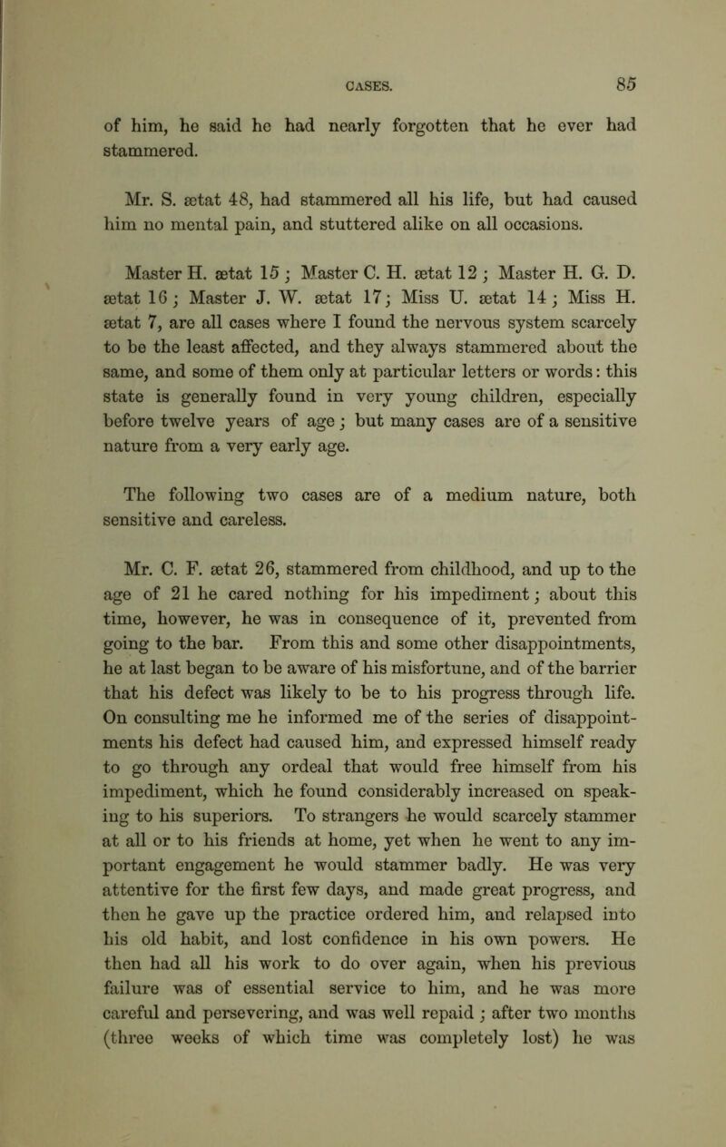 of him, he said he had nearly forgotten that he ever had stammered. Mr. S. getat 48, had stammered all his life, but had caused him no mental pain, and stuttered alike on all occasions. Master H. setat 15; Master C. H. getat 12 ; Master H. G. D. getat 16 ; Master J. W. getat 17; Miss U. getat 14; Miss H. getat 7, are all cases where I found the nervous system scarcely to be the least affected, and they always stammered about the same, and some of them only at particular letters or words: this state is generally found in very young children, especially before twelve years of age; but many cases are of a sensitive nature from a very early age. The following two cases are of a medium nature, both sensitive and careless. Mr. C. F. getat 26, stammered from childhood, and up to the age of 21 he cared nothing for his impediment; about this time, however, he was in consequence of it, prevented from going to the bar. From this and some other disappointments, he at last began to be aware of his misfortune, and of the barrier that his defect was likely to be to his progress through life. On consulting me he informed me of the series of disappoint- ments his defect had caused him, and expressed himself ready to go through any ordeal that would free himself from his impediment, which he found considerably increased on speak- ing to his superiors. To strangers he would scarcely stammer at all or to his friends at home, yet when he went to any im- portant engagement he would stammer badly. He was very attentive for the first few days, and made great progress, and then he gave up the practice ordered him, and relapsed into his old habit, and lost confidence in his own powers. He then had all his work to do over again, when his previous failure was of essential service to him, and he was more careful and persevering, and was well repaid ; after two months (three weeks of which time was completely lost) he was