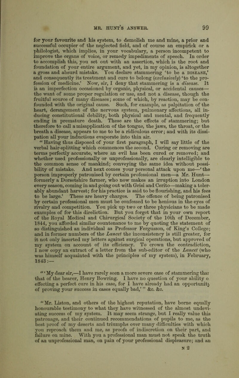 for your favourite and his system, to demolish me and mine, a prior and successful occupier of the neglected field, and of course an empirick or a philologist, which implies, in your vocabulary, a person incompetent to improve the organs of voice, or remedy impediments of speech. In order to accomplish this, you set out with an assertion, which is the root and foundation of your entire argument, and yet, in my opinion, is altogether a gross and absurd mistake. You declare stammering ‘to be a disease,’ and consequently its treatment and cure to belong (<exclusively) ‘to the pro- fession of medicine.’ Now, sir, I deny that stammering is a disease. It is an imperfection occasioned by organic, physical, or accidental causes— the want of some proper regulation or use, and not a disease, though the fruitful source of many diseases; some of which, by reaction, may be con- founded with the original cause. Such, for example, as palpitation of the heart, derangement of the nervous system, pulmonary affections, all in- ducing constitutional debility, both physical and mental, and frequently ending in premature death. These are the effects of stammering; but therefore to call a misapplication of the tongue, the jaws, the throat, or the breath a disease, appears to me to be a ridiculous error; and with its dissi- pation all your inductions evaporate into thin air. “ Having thus disposed of your first paragraph, I will say little of the verbal hair-splitting which commences the second. Curing or removing are terms perfectly accurate, where an evil has been cured or removed; and whether used professionally or unprofessionally, are clearly intelligible to the common sense of mankind; conveying the same idea without possi- bility of mistake. And next comes your personal attack upon me—‘ the person improperly patronised by certain professional men—a Mr. Hunt— formerly a Dorsetshire farmer, who now makes an irruption into London every season, coming in and going out with Grisi and Cerito—making a toler- ably abundant harvest; for his practice is said to be flourishing, and his fees to be large.’ These are heavy charges. The offence of being patronised by certain professional men must be confessed to be henious in the eyes of rivalry and competition. You pick up two or three physicians to be made examples of for this direliction. But you forget that in your own report of the Royal Medical and Chirurgical Society of the 10th of December, 1844, you afforded similar countenance to me by quoting the statement of so distinguished an individual as Professor Fergusson, of King’s College; and in former numbers of the Lancet the inconsistency is still greater, for it not only inserted my letters against surgical operations, but approved of my system on account of its efficiency. To crown the contradiction, I now copy an extract of a letter from the sub-editor of the Lancet (who was himself acquainted with the principles of my system), in February, 1843 “ ‘ My dear sir,—I have rarely seen a more severe case of stammering thar that of the bearer, Henry Bowring. I have no question of your ability o effecting a perfect cure in his case, for I have already had an opportunity of proving your success in cases equally bad,’ ” &c. &c. “ Mr. Liston, and others of the highest reputation, have borne equally honourable testimony to what they have witnessed of the almost undevi- ating success of my system. It may seem strange, but I really value this patronage, and their continued recommendations of pupils to me, as the best proof of my deserts and triumphs over many difficulties with which you reproach them and me, as proofs of indiscretion on their part, and failure on mine. With you a professional man must not speak the truth of an unprofessional man, on pain of your professional displeasure; and an N 2