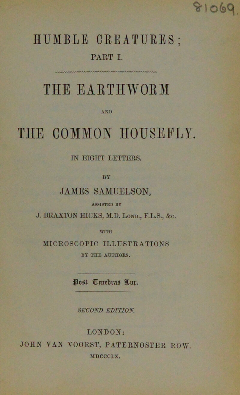 HUMBLE CREATURES; PART I. THE EARTHWORM AXD THE COMMON HOUSEFLY. IN EIGHT LETTERS. BY JAMES SAMUELSON, ASSISTED BY J. BRAXTON HICKS, M.D. Lond., F.L.S., &c. WITH MICROSCOPIC ILLUSTRATIONS BY THE AUTHOES. Centbiasi 2,uv. SECOND EDITION. LONDON: JOHN VAN VOORST, PATERNOSTER ROW. MDCCCLX.